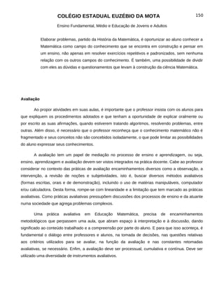 COLÉGIO ESTADUAL EUZÉBIO DA MOTA                                            150

                    Ensino Fundamental, Médio e Educação de Jovens e Adultos


            Elaborar problemas, partido da História da Matemática, é oportunizar ao aluno conhecer a
            Matemática como campo do conhecimento que se encontra em construção e pensar em
            um ensino, não apenas em resolver exercícios repetitivos e padronizados, sem nenhuma
            relação com os outros campos do conhecimento. É também, uma possibilidade de dividir
            com eles as dúvidas e questionamentos que levam à construção da ciência Matemática.




Avaliação

       Ao propor atividades em suas aulas, é importante que o professor insista com os alunos para
que expliquem os procedimentos adotados e que tenham a oportunidade de explicar oralmente ou
por escrito as suas afirmações, quando estiverem tratando algoritmos, resolvendo problemas, entre
outras. Além disso, é necessário que o professor reconheça que o conhecimento matemático não é
fragmentado e seus conceitos não são concebidos isoladamente, o que pode limitar as possibilidades
do aluno expressar seus conhecimentos.

       A avaliação tem um papel de mediação no processo de ensino e aprendizagem, ou seja,
ensino, aprendizagem e avaliação devem ser vistos integrados na prática docente. Cabe ao professor
considerar no contexto das práticas de avaliação encaminhamentos diversos como a observação, a
intervenção, a revisão de noções e subjetividades, isto é, buscar diversos métodos avaliativos
(formas escritas, orais e de demonstração), incluindo o uso de matérias manipuláveis, computador
e/ou calculadora. Desta forma, rompe-se com linearidade e a limitação que tem marcado as práticas
avaliativas. Como práticas avaliativas pressupõem discussões dos processos de ensino e da atuante
numa sociedade que agrega problemas complexos.

       Uma     prática   avaliativa   em   Educação      Matemática,   precisa   de   encaminhamentos
metodológicos que perpassem uma aula, que abram espaço à interpretação e à discussão, dando
significado ao conteúdo trabalhado e a compreensão por parte do aluno. E para que isso aconteça, é
fundamental o diálogo entre professores e alunos, na tomada de decisões, nas questões relativas
aos critérios utilizados para se avaliar, na função da avaliação e nas constantes retomadas
avaliativas, se necessário. Enfim, a avaliação deve ser processual, cumulativa e contínua. Deve ser
utilizado uma diversidade de instrumentos avaliativos.
 