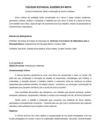 COLÉGIO ESTADUAL EUZÉBIO DA MOTA                                            151

                    Ensino Fundamental, Médio e Educação de Jovens e Adultos


       Como critérios de avaliação serão considerados se o aluno é capaz resolver problemas,
generalizar, abstrair, analisar e interpretar a realidade que nos cerca. E ainda se o aluno se fornou
num cidadão mais crítico, capaz de agir com autonomia nas suas relações, através da apropriação de
conhecimentos matemáticos.




Referências Bibliográficas

PARANÁ. Secretaria de Estado da Educação do. Diretrizes Curriculares de Matemática para a
Educação Básica. Departamento de Educação Básica. Curitiba, 2008.

LONGEN, ADILSON. Coleção Nova Didática. Ensino Médio. Curitiba: Positivo, 2004.




4.13 QUÍMICA
Objeto de estudo: Substâncias e Materiais

Fundamentação Teórica

       A ciência Química caracteriza-se como uma forma de compreender e atuar no mundo. Ela
pode dar sua contribuição à formação do cidadão ao desenvolver metodologias que enfatiza: a
criatividade, a iniciação pessoal, o trabalho coletivo, a autonomia vinda da confiança na própria
capacidade para enfrentar desafios, na relação cultural – econômica, na construção, reconstrução de
significados dos conceitos científicos com o auxílio de outros conceitos.

       Uma sociedade democrática, que almejamos, com cidadãos que possam participar, analisar,
interpretar, questionar, compreender, entender o mundo e sua interação com ele, de forma consciente.

       Sendo assim, o cidadão é preparado para conquistar sua cidadania de forma objetiva,
participativa e principalmente consciente. Trazendo para seu dia a dia o conhecimento dos materiais
utilizados e das substâncias que compõem esses materiais.

Objetivos

       A Ciência Química tem como objetivo a caracterização do seu papel investigativo e de sua
função pedagógica em auxiliar o aluno na explicitação, problematização, discussão, conscientização,
 