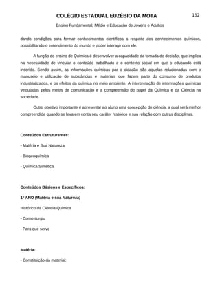 COLÉGIO ESTADUAL EUZÉBIO DA MOTA                                         152

                      Ensino Fundamental, Médio e Educação de Jovens e Adultos


dando condições para formar conhecimentos científicos a respeito dos conhecimentos químicos,
possibilitando o entendimento do mundo e poder interagir com ele.

       A função do ensino de Química é desenvolver a capacidade da tomada de decisão, que implica
na necessidade de vincular o conteúdo trabalhado e o contexto social em que o educando está
inserido. Sendo assim, as informações químicas par o cidadão são aquelas relacionadas com o
manuseio e utilização de substâncias e materiais que fazem parte do consumo de produtos
industrializados, e os efeitos da química no meio ambiente. A interpretação de informações químicas
veiculadas pelos meios de comunicação e a compreensão do papel da Química e da Ciência na
sociedade.

       Outro objetivo importante é apresentar ao aluno uma concepção de ciência, a qual será melhor
compreendida quando se leva em conta seu caráter histórico e sua relação com outras disciplinas.




Conteúdos Estruturantes:

- Matéria e Sua Natureza

- Biogeoquímica

- Química Sintética




Conteúdos Básicos e Específicos:

1º ANO (Matéria e sua Natureza)

Histórico da Ciência Química

- Como surgiu

- Para que serve




Matéria:

- Constituição da material;
 