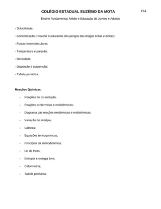 COLÉGIO ESTADUAL EUZÉBIO DA MOTA                           154

                       Ensino Fundamental, Médio e Educação de Jovens e Adultos


- Solubilidade;

- Concentração (Prevenir o educando dos perigos das drogas lícitas e ilícitas);

- Forças intermoleculares;

- Temperatura e pressão;

- Densidade;

- Dispersão e suspensão;

- Tabela periódica.




Reações Químicas:

   -   Reações de oxi-redução;

   -   Reações exotérmicas e endotérmicas;

   -   Diagrama das reações exotérmicas e endotérmicas;

   -   Variação de entalpia;

   -   Calorias;

   -   Equações termoquímicas;

   -   Princípios da termodinâmica;

   -   Lei de Hess;

   -   Entropia e energia livre;

   -   Calorimetria;

   -   Tabela periódica;
 