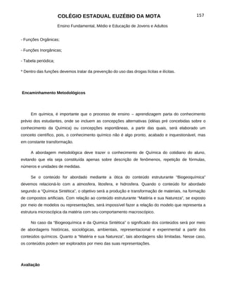 COLÉGIO ESTADUAL EUZÉBIO DA MOTA                                        157

                      Ensino Fundamental, Médio e Educação de Jovens e Adultos


- Funções Orgânicas;

- Funções Inorgânicas;

- Tabela periódica;

* Dentro das funções devemos tratar da prevenção do uso das drogas lícitas e ilícitas.




Encaminhamento Metodológicos




     Em química, é importante que o processo de ensino – aprendizagem parta do conhecimento
prévio dos estudantes, onde se incluem as concepções alternativas (idéias pré concebidas sobre o
conhecimento da Química) ou concepções espontâneas, a partir das quais, será elaborado um
conceito científico, pois, o conhecimento químico não é algo pronto, acabado e inquestionável, mas
em constante transformação.

     A abordagem metodológica deve trazer o conhecimento de Química do cotidiano do aluno,
evitando que ela seja constituída apenas sobre descrição de fenômenos, repetição de fórmulas,
números e unidades de medidas.

     Se o conteúdo for abordado mediante a ótica do conteúdo estruturante “Biogeoquímica”
devemos relacioná-lo com a atmosfera, litosfera, e hidrosfera. Quando o conteúdo for abordado
segundo a “Química Sintética”, o objetivo será a produção e transformação de materiais, na formação
de compostos artificiais. Com relação ao conteúdo estruturante “Matéria e sua Natureza”, se exposto
por meio de modelos ou representações, será impossível fazer a relação do modelo que representa a
estrutura microscópica da matéria com seu comportamento macroscópico.

     No caso da “Biogeoquímica e da Quimica Sintética” o significado dos conteúdos será por meio
de abordagens históricas, sociológicas, ambientais, representacional e experimental a partir dos
conteúdos químicos. Quanto a “Matéria e sua Natureza”, tais abordagens são limitadas. Nesse caso,
os conteúdos podem ser explorados por meio das suas representações.




Avaliação
 