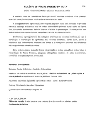 COLÉGIO ESTADUAL EUZÉBIO DA MOTA                                           158

                    Ensino Fundamental, Médio e Educação de Jovens e Adultos


     A avaliação deve ser concebida de forma processual, formativa e contínua. Esse processo
ocorre em interações recíprocas, no dia a dia, no transcorrer das aulas.

     A avaliação formativa e processual, como resposta de poder, passa a ter prioridade no processo
educativo. Esse tipo de avaliação leva em conta o conhecimento prévio do aluno e como ele supera
suas concepções espontâneas, além de orientar e facilitar a aprendizagem. A avaliação não tem
finalidade em si, mas deve subsidiar e processo educacional no coletivo da escola.

     Em Química, o principal critério de avaliação é a formação de conceitos científicos, ou seja, a
“construção e reconstrução de significados dos conceitos científicos”. Sendo assim, ocorre a
valorização dos conhecimentos anteriores dos alunos e a interação da dinâmica dos fenômenos
naturais por meio de conceitos químicos.

     Como instrumentos de avaliação: leitura, interpretação de textos, produção de textos, leitura e
interpretação de Tabela Periódica, pesquisas bibliográficas, relatórios de aulas experimentais,
seminários, avaliações objetivas, entre outras.




Referência Bibliográficas:

Dicionário Escolar de Química – Sardella – Editora Atica

PARANÁ. Secretaria de Estado da Educação do. Diretrizes Curriculares de Química para a
Educação Básica. Departamento de Educação Básica. Curitiba, 2008.

Alquimistas e químicas: o passado, o presente e o futuro – Vanin – Editora Moderna

Química: Série Brasil – Sardella – Editora Ática

Química Geral – Russel Editora Mcgraw- Hill




4.14 SOCIOLOGIA
Objeto de estudo: A ação humana, esse conjunto de ações que são as relações sociais.
Fundamentação Teórica
 