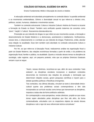 COLÉGIO ESTADUAL EUZÉBIO DA MOTA                                               160

                      Ensino Fundamental, Médio e Educação de Jovens e Adultos


       A educação ambiental será abordada principalmente no conteúdo básico “a questão ambiental
e os movimentos ambientalistas. Gênero e diversidade sexual no que refere-se a direitos civis,
políticos, sociais, humanos, cidadania e movimentos sociais.
       Também no conteúdo estruturante: Cultura e Industria Cultural. História do Paraná no tocante
a formação do Estado no Brasil. Também será verificado quando tratarmos de conceitos como
“povo”, “nação” e “cultura”. Buscaremos desnaturaliza-los.
       Prevenção ao uso indevido de drogas no que refere-se aos movimentos sociais, a formação e
desenvolvimento do Estado Moderno e a democracia, autoritarismo e totalitarismo. Verificaremos,
nesses itens, o relacionamento e o combate ao uso indevido de drogas. Poderemos, então, abordar
essa relação na atualidade. Esse item também será abordado no conteúdo estruturante Cultura e
Indústria Cultural.
       Por fim, ao que refere-se à Educação Fiscal, realizaremos análise da organização fiscal a
partir do Estado Moderno, das relações econômicas formadas a partir de então, e do problema da
organização fiscal, familiar e pública, na atualidade. Quanto a inclusão desses temas na disciplina de
sociologia, cabe registrar, aqui, um pequeno protesto, visto que as próprias Diretrizes Estaduais
versam o que se segue:




                        “Assim, nessas diretrizes, reconhece-se que, além de seus conteúdos “mais
                        estáveis”, as disciplinas escolares incorporam e atualizam conteúdos
                        decorrentes do movimento das relações de produção e dominação que
                        determinam relações sociais, geram pesquisas científicas e trazem para o
                        debate questões políticas e filosóficas emergentes.
                        Tais conteúdos, nas últimas décadas, vinculam-se tanto à diversidade étnico-
                        cultural quanto aos problemas sociais contemporâneos                   e têm sido
                        incorporados ao currículo escolar como temas que transversam as disciplinas,
                        impostos a todas elas de forma artificial e arbitrária.
                        Em contraposição a essa perspectiva, nestas diretrizes, propõe-se que esses
                        temas sejam abordados pelas disciplinas que lhes são afins, de forma
                        contextualizada, articulados com os respectivos objetos de estudo dessas
                        disciplinas e sob o rigor de seus referenciais teórico-conceituais.”
 