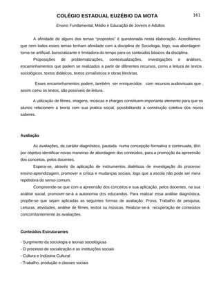 COLÉGIO ESTADUAL EUZÉBIO DA MOTA                                               161

                     Ensino Fundamental, Médio e Educação de Jovens e Adultos


       A afinidade de alguns dos temas “propostos” é questionada nesta elaboração. Acreditamos
que nem todos esses temas tenham afinidade com a disciplina de Sociologia, logo, sua abordagem
torna-se artificial, burocratizante e limitadora do tempo para os conteúdos básicos da disciplina.
       Proposições      de       problematizações,    contextualizações,    investigações   e   análises,
encaminhamentos que podem se realizados a partir de diferentes recursos, como a leitura de textos
sociológicos, textos didáticos, textos jornalísticos e obras literárias.

        Esses encaminhamentos podem, também ser enriquecidos               com recursos audiovisuais que ,
assim como os textos, são possíveis de leitura.

       A utilização de filmes, imagens, músicas e charges constituem importante elemento para que os
alunos relacionem a teoria com sua pratica social, possibilitando a construção coletiva dos novos
saberes.




Avaliação

       As avaliações, de caráter diagnóstico, pautada numa concepção formativa e continuada, têm
por objetivo identificar novas maneiras de abordagem dos conteúdos, para a promoção da apreensão
dos conceitos, pelos docentes.
       Espera-se, através da aplicação de instrumentos dialéticos de investigação do processo
ensino-aprendizagem, promover a crítica e mudanças sociais, logo que a escola não pode ser mera
repetidora do senso comum.
       Compreende-se que com a apreensão dos conceitos e sua aplicação, pelos docentes, na sua
análise social, promover-se-á a autonomia dos educandos. Para realizar essa análise diagnóstica,
propõe-se que sejam aplicadas as seguintes formas de avaliação: Prova; Trabalho de pesquisa;
Leituras, atividades, análise de filmes, textos ou músicas. Realizar-se-á recuperação de conteúdos
concomitantemente às avaliações.



Conteúdos Estruturantes

- Surgimento da sociologia e teorias sociológicas
- O processo de socialização e as instituições sociais
- Cultura e Indústria Cultural
- Trabalho, produção e classes sociais
 