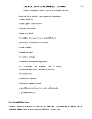 COLÉGIO ESTADUAL EUZÉBIO DA MOTA                                  163

                   Ensino Fundamental, Médio e Educação de Jovens e Adultos


          •   Organização do trabalho nas sociedades capitalistas e
              suas contradições;

          •   Globalização e Neoliberalismo

          •   Relações de trabalho

          •   Trabalho no Brasil

          •   Formação e desenvolvimento de Estado Moderno;

          •   Democracia, autoritarismo, totalitarismo

          •   Estado no Brasil

          •   Conceito de poder

          •   Conceito de Ideologia

          •   Conceito de dominação e legitimidade

          •   As    expressões     da     violência   nas     sociedades
              contemporâneas. Direito civil, políticos e sociais

          •   Direitos Humanos

          •   Conceito de cidadania

          •   Movimentos sociais no Brasil

          •   A questão ambiental e os movimentos ambientalistas

          •   A questão das ONG’S.

          •

Referências Bibliográficas

PARANÁ. Secretaria de Estado da Educação do. Diretrizes Curriculares de Sociologia para a
Educação Básica. Departamento de Educação Básica. Curitiba, 2008.
 