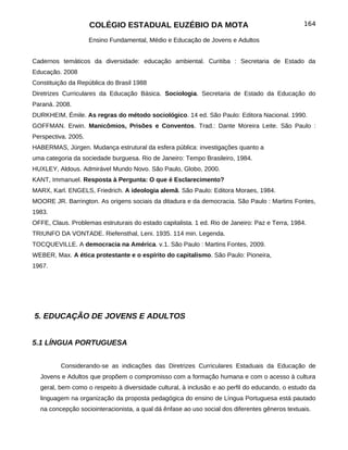 COLÉGIO ESTADUAL EUZÉBIO DA MOTA                                            164

                     Ensino Fundamental, Médio e Educação de Jovens e Adultos


Cadernos temáticos da diversidade: educação ambiental. Curitiba : Secretaria de Estado da
Educação. 2008
Constituição da República do Brasil 1988
Diretrizes Curriculares da Educação Básica. Sociologia. Secretaria de Estado da Educação do
Paraná. 2008.
DURKHEIM, Émile. As regras do método sociológico. 14 ed. São Paulo: Editora Nacional. 1990.
GOFFMAN. Erwin. Manicômios, Prisões e Conventos. Trad.: Dante Moreira Leite. São Paulo :
Perspectiva. 2005.
HABERMAS, Jürgen. Mudança estrutural da esfera pública: investigações quanto a
uma categoria da sociedade burguesa. Rio de Janeiro: Tempo Brasileiro, 1984.
HUXLEY, Aldous. Admirável Mundo Novo. São Paulo, Globo, 2000.
KANT, Immanuel. Resposta à Pergunta: O que é Esclarecimento?
MARX, Karl. ENGELS, Friedrich. A ideologia alemã. São Paulo: Editora Moraes, 1984.
MOORE JR. Barrington. As origens sociais da ditadura e da democracia. São Paulo : Martins Fontes,
1983.
OFFE, Claus. Problemas estruturais do estado capitalista. 1 ed. Rio de Janeiro: Paz e Terra, 1984.
TRIUNFO DA VONTADE. Riefensthal, Leni. 1935. 114 min. Legenda.
TOCQUEVILLE. A democracia na América. v.1. São Paulo : Martins Fontes, 2009.
WEBER, Max. A ética protestante e o espírito do capitalismo. São Paulo: Pioneira,
1967.




5. EDUCAÇÃO DE JOVENS E ADULTOS


5.1 LÍNGUA PORTUGUESA


          Considerando-se as indicações das Diretrizes Curriculares Estaduais da Educação de
  Jovens e Adultos que propõem o compromisso com a formação humana e com o acesso à cultura
  geral, bem como o respeito à diversidade cultural, à inclusão e ao perfil do educando, o estudo da
  linguagem na organização da proposta pedagógica do ensino de Língua Portuguesa está pautado
  na concepção sociointeracionista, a qual dá ênfase ao uso social dos diferentes gêneros textuais.
 