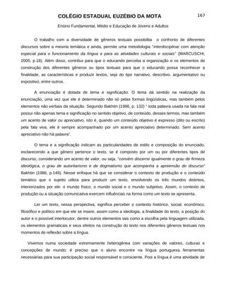 COLÉGIO ESTADUAL EUZÉBIO DA MOTA                                             167

                     Ensino Fundamental, Médio e Educação de Jovens e Adultos


       O trabalho com a diversidade de gêneros textuais possibilita        o confronto de diferentes
discursos sobre a mesma temática e ainda, permite uma metodologia “interdisciplinar com atenção
especial para o funcionamento da língua e para as atividades culturais e sociais” (MARCUSCHI,
2005, p.18). Além disso, contribui para que o educando perceba a organização e os elementos de
construção dos diferentes gêneros ou tipos textuais para que o educando possa reconhecer a
finalidade, as características e produzir textos, seja do tipo narrativo, descritivo, argumentativo ou
expositivo, entre outros.

       A enunciação é dotada de tema e significação. O tema dá sentido na realização da
enunciação, uma vez que ele é determinado não só pelas formas lingüísticas, mas também pelos
elementos não verbais da situação. Segundo Bakhtin (1986, p. 132) “ toda palavra usada na fala real
possui não apenas tema e significação no sentido objetivo, de conteúdo, desses termos, mas também
um acento de valor ou apreciativo, isto é, quando um conteúdo objetivo é expresso (dito ou escrito)
pela fala viva, ele é sempre acompanhado por um acento apreciativo determinado. Sem acento
apreciativo não há palavra”.

       O tema e a significação indicam as particularidades de estilo e composição do enunciado,
esclarecendo a que gênero pertence o texto, se é composto por um ou por diferentes tipos de
discurso, considerando um acento de valor, ou seja, “convém discernir igualmente o grau de firmeza
ideológica, o grau de autoritarismo e de dogmatismo que acompanha a apreensão do discurso”
Bakhtin (1986, p.149). Nesse enfoque há que se considerar o contexto de produção e o conteúdo
temático que o sujeito utiliza para produzir um texto, envolvendo os três mundos distintos,
interiorizados por ele: o mundo físico, o mundo social e o mundo subjetivo, Assim, o contexto de
produção ou a situação comunicativa exercem influências na forma como um texto se apresenta.

       Ler um texto, nessa perspectiva, significa perceber o contexto histórico, social, econômico,
filosófico e político em que ele se insere, assim como a ideologia, a finalidade do texto, a posição do
autor e o possível interlocutor, dentre outros elementos tais como a escolha pela linguagem utilizada,
os elementos gramaticais e seus efeitos na construção do texto nos diferentes gêneros textuais nos
momentos de reflexão sobre a língua.

   Vivemos numa sociedade extremamente heterogênea com variações de valores, culturas e
concepções de mundo; é preciso que o aluno encontre na língua portuguesa ferramentas
necessárias para sua participação social responsável e consciente. Pois a língua é uma atividade de
 
