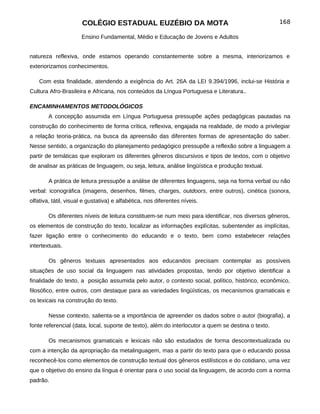 COLÉGIO ESTADUAL EUZÉBIO DA MOTA                                               168

                      Ensino Fundamental, Médio e Educação de Jovens e Adultos


natureza reflexiva, onde estamos operando constantemente sobre a mesma, interiorizamos e
exteriorizamos conhecimentos.

    Com esta finalidade, atendendo a exigência do Art. 26A da LEI 9.394/1996, inclui-se História e
Cultura Afro-Brasileira e Africana, nos conteúdos da Língua Portuguesa e Literatura..

ENCAMINHAMENTOS METODOLÓGICOS
        A concepção assumida em Língua Portuguesa pressupõe ações pedagógicas pautadas na
construção do conhecimento de forma crítica, reflexiva, engajada na realidade, de modo a privilegiar
a relação teoria-prática, na busca da apreensão das diferentes formas de apresentação do saber.
Nesse sentido, a organização do planejamento pedagógico pressupõe a reflexão sobre a linguagem a
partir de temáticas que exploram os diferentes gêneros discursivos e tipos de textos, com o objetivo
de analisar as práticas de linguagem, ou seja, leitura, análise lingüística e produção textual.

        A prática de leitura pressupõe a análise de diferentes linguagens, seja na forma verbal ou não
verbal: iconográfica (imagens, desenhos, filmes, charges, outdoors, entre outros), cinética (sonora,
olfativa, tátil, visual e gustativa) e alfabética, nos diferentes níveis.

        Os diferentes níveis de leitura constituem-se num meio para identificar, nos diversos gêneros,
os elementos de construção do texto, localizar as informações explícitas, subentender as implícitas,
fazer ligação entre o conhecimento do educando e o texto, bem como estabelecer relações
intertextuais.

        Os gêneros textuais apresentados aos educandos precisam contemplar as possíveis
situações de uso social da linguagem nas atividades propostas, tendo por objetivo identificar a
finalidade do texto, a posição assumida pelo autor, o contexto social, político, histórico, econômico,
filosófico, entre outros, com destaque para as variedades lingüísticas, os mecanismos gramaticais e
os lexicais na construção do texto.

        Nesse contexto, salienta-se a importância de apreender os dados sobre o autor (biografia), a
fonte referencial (data, local, suporte de texto), além do interlocutor a quem se destina o texto.

        Os mecanismos gramaticais e lexicais não são estudados de forma descontextualizada ou
com a intenção da apropriação da metalinguagem, mas a partir do texto para que o educando possa
reconhecê-los como elementos de construção textual dos gêneros estilísticos e do cotidiano, uma vez
que o objetivo do ensino da língua é orientar para o uso social da linguagem, de acordo com a norma
padrão.
 