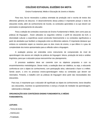 COLÉGIO ESTADUAL EUZÉBIO DA MOTA                                             169

                    Ensino Fundamental, Médio e Educação de Jovens e Adultos


        Para isso, faz-se necessária a prática orientada da produção oral e escrita de textos dos
diferentes gêneros do discurso. O desenvolvimento dessa prática é importante porque o texto do
educando revela, além do conhecimento de mundo, os conteúdos aprendidos e os que devem ser
priorizados no planejamento do educador.

        Para a seleção de conteúdos essenciais do Ensino Fundamental e Médio, bem como para as
práticas de linguagem , foram utilizados os seguintes critérios: o perfil do educando da EJA; a
diversidade cultural; a experiência social construída historicamente e os conteúdos significativos a
partir de atividades que facilitem a integração entre os diferentes saberes. É importante destacar que
embora os conteúdos sejam os mesmos para os dois níveis de ensino, o que difere é o grau de
complexidade dos textos apresentados para a reflexão sobre a linguagem.

        A avaliação precisa ser entendida como instrumento de compreensão do nível de
aprendizagem dos alunos em relação às práticas de linguagem: leitura, produção de texto e análise
lingüística, para que o educador possa reencaminhar seu planejamento.

        O processo avaliativo deve ser coerente com os objetivos propostos e com os
encaminhamentos metodológicos. Desse modo, a avaliação deve ser dialética, ou seja, o educando
confronta-se com o objeto do conhecimento, com participação ativa, valorizando o fazer e o refletir.
Sendo assim, o erro no processo ensino-aprendizagem indica os conteúdos que devem ser
retomados. Portanto, o trabalho com as práticas de linguagem deve partir das necessidades dos
educandos.

   Para isso, é importante que o educador dê significado ao objeto do conhecimento, lance desafios
   aos educandos, incentive os questionamentos e exerça a função de mediador da aprendizagem,
   valorizando a interação.

ORGANIZAÇÃO DOS CONTEÚDOS ENSINO FUNDAMENTAL E MÉDIO
FUNDAMENTAL



LEITURA:

. Tema do texto;

. Interlocutor;

. Finalidade;
 