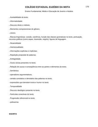 COLÉGIO ESTADUAL EUZÉBIO DA MOTA                                         170

                       Ensino Fundamental, Médio e Educação de Jovens e Adultos


. Aceitabilidade do texto;

. Informatividade;

. Discurso direto e indireto;

. Elementos composicionais do gênero;

. Léxico;

. Marcas lingüísticas: coesão, coerência, função das classes gramaticais no texto, pontuação,
recursos gráficos (como aspas, travessão, negrito), figuras de linguagem.

. Situaciolidade

. Intertextualidade;

. Informações explícitas e implícitas;

. Repetição proposital de palavras;

. Ambigüidade;

. Vozes sócias presentes no texto;

. Relação de causa e conseqüência entre as partes e elementos do texto;

. Semântica:

- operadores argumentativos;

- sentido conotativo e denotativo das palavras no texto;

- expressões que denotam ironia e humor no texto.

. Temporalidade

. Discurso ideológico presente no texto;

. Partículas conectivas do texto;

. Progressão referencial no texto;

- polissemia




ESCRITA
 