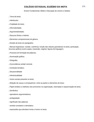 COLÉGIO ESTADUAL EUZÉBIO DA MOTA                                            171

                      Ensino Fundamental, Médio e Educação de Jovens e Adultos


. Tema do texto;

. Interlocutor;

. Finalidade do texto;

. Informatividade;

. Argumentatividade;

. Discurso Direto e indireto;

. Elementos composicionais do gênero.

. Divisão do texto em parágrafos;

. Marcas lingüísticas: coesão, coerência, função das classes gramaticais no texto, pontuação,
recursos gráficos (como aspas, travessão, negrito), figuras de linguagem;

. Processo de formação de palavras;

. Acentuação gráfica;

. Ortografia;

. Concordância verbal/ nominal.

. Conteúdo temático;

. Situacionalidade

. Intertextualidade

. Vozes sociais presente no texto;

. Relação de causa e consequência entre as partes e elementos do texto;

. Papel sintático e estilístico dos pronomes na organização, retomadas e sequenciação do texto;

. Semântica:

- operadores argumentativos;

- ambigüidade;

- significado das palavras;

- sentido conotativo e denotativo;

- expressões que denotam ironia e humor no texto.
 