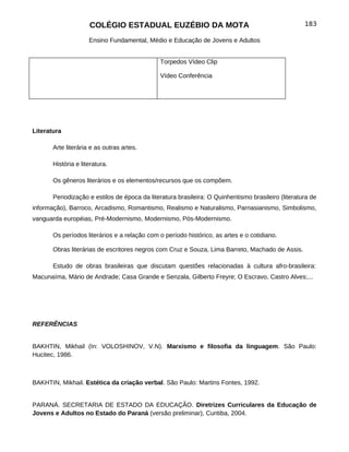 COLÉGIO ESTADUAL EUZÉBIO DA MOTA                                               183

                     Ensino Fundamental, Médio e Educação de Jovens e Adultos


                                              Torpedos Vídeo Clip

                                              Vídeo Conferência




Literatura

       Arte literária e as outras artes.

       História e literatura.

       Os gêneros literários e os elementos/recursos que os compõem.

       Periodização e estilos de época da literatura brasileira: O Quinhentismo brasileiro (literatura de
informação), Barroco, Arcadismo, Romantismo, Realismo e Naturalismo, Parnasianismo, Simbolismo,
vanguarda européias, Pré-Modernismo, Modernismo, Pós-Modernismo.

       Os períodos literários e a relação com o período histórico, as artes e o cotidiano.

       Obras literárias de escritores negros com Cruz e Souza, Lima Barreto, Machado de Assis.

       Estudo de obras brasileiras que discutam questões relacionadas à cultura afro-brasileira:
Macunaíma, Mário de Andrade; Casa Grande e Senzala, Gilberto Freyre; O Escravo, Castro Alves;...




REFERÊNCIAS


BAKHTIN, Mikhail (In: VOLOSHINOV, V.N). Marxismo e filosofia da linguagem. São Paulo:
Hucitec, 1986.



BAKHTIN, Mikhail. Estética da criação verbal. São Paulo: Martins Fontes, 1992.


PARANÁ. SECRETARIA DE ESTADO DA EDUCAÇÃO. Diretrizes Curriculares da Educação de
Jovens e Adultos no Estado do Paraná (versão preliminar), Curitiba, 2004.
 