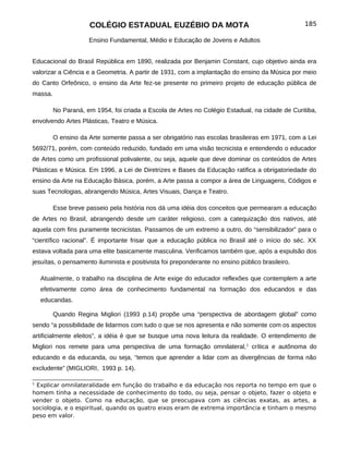 COLÉGIO ESTADUAL EUZÉBIO DA MOTA                                             185

                     Ensino Fundamental, Médio e Educação de Jovens e Adultos


Educacional do Brasil República em 1890, realizada por Benjamin Constant, cujo objetivo ainda era
valorizar a Ciência e a Geometria. A partir de 1931, com a implantação do ensino da Música por meio
do Canto Orfeônico, o ensino da Arte fez-se presente no primeiro projeto de educação pública de
massa.

         No Paraná, em 1954, foi criada a Escola de Artes no Colégio Estadual, na cidade de Curitiba,
envolvendo Artes Plásticas, Teatro e Música.

         O ensino da Arte somente passa a ser obrigatório nas escolas brasileiras em 1971, com a Lei
5692/71, porém, com conteúdo reduzido, fundado em uma visão tecnicista e entendendo o educador
de Artes como um profissional polivalente, ou seja, aquele que deve dominar os conteúdos de Artes
Plásticas e Música. Em 1996, a Lei de Diretrizes e Bases da Educação ratifica a obrigatoriedade do
ensino da Arte na Educação Básica, porém, a Arte passa a compor a área de Linguagens, Códigos e
suas Tecnologias, abrangendo Música, Artes Visuais, Dança e Teatro.

         Esse breve passeio pela história nos dá uma idéia dos conceitos que permearam a educação
de Artes no Brasil, abrangendo desde um caráter religioso, com a catequização dos nativos, até
aquela com fins puramente tecnicistas. Passamos de um extremo a outro, do “sensibilizador” para o
“científico racional”. É importante frisar que a educação pública no Brasil até o início do séc. XX
estava voltada para uma elite basicamente masculina. Verificamos também que, após a expulsão dos
jesuítas, o pensamento iluminista e positivista foi preponderante no ensino público brasileiro.

    Atualmente, o trabalho na disciplina de Arte exige do educador reflexões que contemplem a arte
    efetivamente como área de conhecimento fundamental na formação dos educandos e das
    educandas.

         Quando Regina Migliori (1993 p.14) propõe uma “perspectiva de abordagem global” como
sendo “a possibilidade de lidarmos com tudo o que se nos apresenta e não somente com os aspectos
artificialmente eleitos”, a idéia é que se busque uma nova leitura da realidade. O entendimento de
Migliori nos remete para uma perspectiva de uma formação omnilateral, 1 crítica e autônoma do
educando e da educanda, ou seja, “temos que aprender a lidar com as divergências de forma não
excludente” (MIGLIORI, 1993 p. 14).

1
 Explicar omnilateralidade em função do trabalho e da educação nos reporta no tempo em que o
homem tinha a necessidade de conhecimento do todo, ou seja, pensar o objeto, fazer o objeto e
vender o objeto. Como na educação, que se preocupava com as ciências exatas, as artes, a
sociologia, e o espiritual, quando os quatro eixos eram de extrema importância e tinham o mesmo
peso em valor.
 