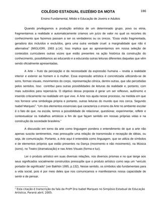 COLÉGIO ESTADUAL EUZÉBIO DA MOTA                                          186

                      Ensino Fundamental, Médio e Educação de Jovens e Adultos


       Quando privilegiamos a produção artística de um determinado grupo, povo ou etnia,
fragmentamos a realidade e automaticamente criamos um juízo de valor no qual os recortes do
conhecimento que fazemos passam a ser os verdadeiros ou os únicos. “Essa visão fragmentada,
geradora dos incluídos e excluídos, gera uma outra verdade cruel: a marginalidade que não é
alternativa” (MIGLIORI. 1993 p.14). Isso implica que ao apresentarmos em nossa seleção de
conteúdos curriculares outras vozes que estão presentes na ação histórica da construção do
conhecimento, possibilitamos ao educando e a educanda outras leituras diferentes daquelas que vêm
sendo oficialmente apresentadas.

       A Arte – fruto da percepção e da necessidade da expressão humana – revela a realidade
interior e exterior ao homem e à mulher. Essa expressão artística é concretizada utilizando-se de
sons, formas visuais, movimentos do corpo, representação cênica, dentre outras, que são percebidas
pelos sentidos. Isso contribui para outras possibilidades de leituras da realidade e, portanto, com
mais subsídios para repensá-la. O objetivo dessa proposta é gerar um ser reflexivo, autônomo e
inserido criticamente na realidade em que vive. A Arte nos ajuda nesse processo, na medida em que
nos fornece uma simbologia própria e portanto, outras leituras do mundo que nos cerca. Segundo
Isabel Marques2: “Um dos elementos essenciais que caracteriza o ensino da Arte no ambiente escolar
é o fato de que, na escola, temos a possibilidade de relacionar, questionar, experimentar, refletir e
contextualizar os trabalhos artísticos a fim de que façam sentido em nossas próprias vidas e na
construção da sociedade brasileira.”

       A discussão em torno da arte como linguagem pondera o entendimento de que a arte não
apenas suscita sentimentos, mas pressupõe uma relação de transmissão e recepção de idéias, ou
seja, de comunicação. Portanto, a Arte aqui é entendida como linguagem, que se utiliza de símbolos
e de elementos próprios que estão presentes na Dança (movimento e não movimento), na Música
(sons), no Teatro (dramatização) e nas Artes Visuais (forma e luz).

       Ler o produto artístico em suas diversas relações, nos diversos prismas e no que tange aos
seus significados socialmente construídos pressupõe que o produto artístico como seja um “veículo
portador de significado” (ver Bakhtin 1995, p.132). Nesse sentido, os símbolos são fundamentais para
a vida social, pois é por meio deles que nos comunicamos e manifestamos nossa capacidade de
sentir e de pensar.


2
 Esta citação é transcrição da fala da Profª Dra Isabel Marques no Simpósio Estadual de Educação
Artística, Paraná abril, 2005.
 