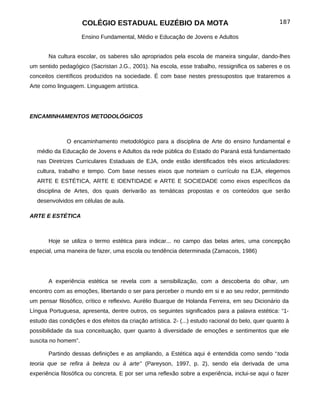 COLÉGIO ESTADUAL EUZÉBIO DA MOTA                                               187

                     Ensino Fundamental, Médio e Educação de Jovens e Adultos


       Na cultura escolar, os saberes são apropriados pela escola de maneira singular, dando-lhes
um sentido pedagógico (Sacristan J.G., 2001). Na escola, esse trabalho, ressignifica os saberes e os
conceitos científicos produzidos na sociedade. É com base nestes pressupostos que trataremos a
Arte como linguagem. Linguagem artística.




ENCAMINHAMENTOS METODOLÓGICOS



              O encaminhamento metodológico para a disciplina de Arte do ensino fundamental e
  médio da Educação de Jovens e Adultos da rede pública do Estado do Paraná está fundamentado
  nas Diretrizes Curriculares Estaduais de EJA, onde estão identificados três eixos articuladores:
  cultura, trabalho e tempo. Com base nesses eixos que norteiam o currículo na EJA, elegemos
  ARTE E ESTÉTICA, ARTE E IDENTIDADE e ARTE E SOCIEDADE como eixos específicos da
  disciplina de Artes, dos quais derivarão as temáticas propostas e os conteúdos que serão
  desenvolvidos em células de aula.

ARTE E ESTÉTICA



       Hoje se utiliza o termo estética para indicar... no campo das belas artes, uma concepção
especial, uma maneira de fazer, uma escola ou tendência determinada (Zamacois, 1986)




       A experiência estética se revela com a sensibilização, com a descoberta do olhar, um
encontro com as emoções, libertando o ser para perceber o mundo em si e ao seu redor, permitindo
um pensar filosófico, crítico e reflexivo. Aurélio Buarque de Holanda Ferreira, em seu Dicionário da
Língua Portuguesa, apresenta, dentre outros, os seguintes significados para a palavra estética: “1-
estudo das condições e dos efeitos da criação artística. 2- (...) estudo racional do belo, quer quanto à
possibilidade da sua conceituação, quer quanto à diversidade de emoções e sentimentos que ele
suscita no homem”.

       Partindo dessas definições e as ampliando, a Estética aqui é entendida como sendo “toda
teoria que se refira à beleza ou à arte" (Pareyson, 1997, p. 2), sendo ela derivada de uma
experiência filosófica ou concreta. E por ser uma reflexão sobre a experiência, inclui-se aqui o fazer
 