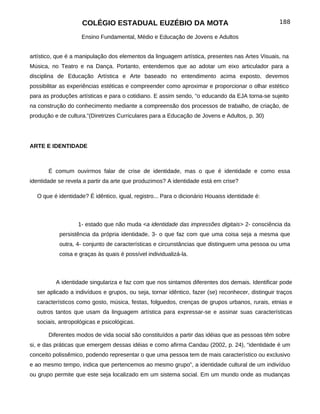 COLÉGIO ESTADUAL EUZÉBIO DA MOTA                                              188

                    Ensino Fundamental, Médio e Educação de Jovens e Adultos


artístico, que é a manipulação dos elementos da linguagem artística, presentes nas Artes Visuais, na
Música, no Teatro e na Dança. Portanto, entendemos que ao adotar um eixo articulador para a
disciplina de Educação Artística e Arte baseado no entendimento acima exposto, devemos
possibilitar as experiências estéticas e compreender como aproximar e proporcionar o olhar estético
para as produções artísticas e para o cotidiano. E assim sendo, “o educando da EJA torna-se sujeito
na construção do conhecimento mediante a compreensão dos processos de trabalho, de criação, de
produção e de cultura.”(Diretrizes Curriculares para a Educação de Jovens e Adultos, p. 30)




ARTE E IDENTIDADE



       É comum ouvirmos falar de crise de identidade, mas o que é identidade e como essa
identidade se revela a partir da arte que produzimos? A identidade está em crise?

  O que é identidade? É idêntico, igual, registro... Para o dicionário Houaiss identidade é:



                  1- estado que não muda <a identidade das impressões digitais> 2- consciência da
           persistência da própria identidade, 3- o que faz com que uma coisa seja a mesma que
           outra, 4- conjunto de características e circunstâncias que distinguem uma pessoa ou uma
           coisa e graças às quais é possível individualizá-la.



          A identidade singulariza e faz com que nos sintamos diferentes dos demais. Identificar pode
  ser aplicado a indivíduos e grupos, ou seja, tornar idêntico, fazer (se) reconhecer, distinguir traços
  característicos como gosto, música, festas, folguedos, crenças de grupos urbanos, rurais, etnias e
  outros tantos que usam da linguagem artística para expressar-se e assinar suas características
  sociais, antropológicas e psicológicas.

       Diferentes modos de vida social são constituídos a partir das idéias que as pessoas têm sobre
si, e das práticas que emergem dessas idéias e como afirma Candau (2002, p. 24), “identidade é um
conceito polissêmico, podendo representar o que uma pessoa tem de mais característico ou exclusivo
e ao mesmo tempo, indica que pertencemos ao mesmo grupo”, a identidade cultural de um indivíduo
ou grupo permite que este seja localizado em um sistema social. Em um mundo onde as mudanças
 