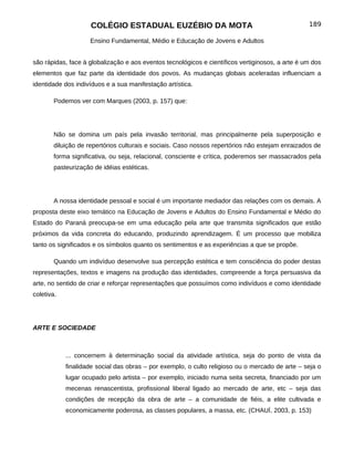 COLÉGIO ESTADUAL EUZÉBIO DA MOTA                                             189

                     Ensino Fundamental, Médio e Educação de Jovens e Adultos


são rápidas, face à globalização e aos eventos tecnológicos e científicos vertiginosos, a arte é um dos
elementos que faz parte da identidade dos povos. As mudanças globais aceleradas influenciam a
identidade dos indivíduos e a sua manifestação artística.

        Podemos ver com Marques (2003, p. 157) que:




        Não se domina um país pela invasão territorial, mas principalmente pela superposição e
        diluição de repertórios culturais e sociais. Caso nossos repertórios não estejam enraizados de
        forma significativa, ou seja, relacional, consciente e crítica, poderemos ser massacrados pela
        pasteurização de idéias estéticas.




        A nossa identidade pessoal e social é um importante mediador das relações com os demais. A
proposta deste eixo temático na Educação de Jovens e Adultos do Ensino Fundamental e Médio do
Estado do Paraná preocupa-se em uma educação pela arte que transmita significados que estão
próximos da vida concreta do educando, produzindo aprendizagem. É um processo que mobiliza
tanto os significados e os símbolos quanto os sentimentos e as experiências a que se propõe.

        Quando um indivíduo desenvolve sua percepção estética e tem consciência do poder destas
representações, textos e imagens na produção das identidades, compreende a força persuasiva da
arte, no sentido de criar e reforçar representações que possuímos como indivíduos e como identidade
coletiva.




ARTE E SOCIEDADE



            ... concernem à determinação social da atividade artística, seja do ponto de vista da
            finalidade social das obras – por exemplo, o culto religioso ou o mercado de arte – seja o
            lugar ocupado pelo artista – por exemplo, iniciado numa seita secreta, financiado por um
            mecenas renascentista, profissional liberal ligado ao mercado de arte, etc – seja das
            condições de recepção da obra de arte – a comunidade de fiéis, a elite cultivada e
            economicamente poderosa, as classes populares, a massa, etc. (CHAUÍ, 2003, p. 153)
 