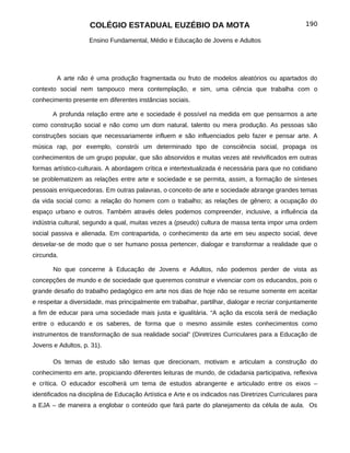 COLÉGIO ESTADUAL EUZÉBIO DA MOTA                                               190

                    Ensino Fundamental, Médio e Educação de Jovens e Adultos




        A arte não é uma produção fragmentada ou fruto de modelos aleatórios ou apartados do
contexto social nem tampouco mera contemplação, e sim, uma ciência que trabalha com o
conhecimento presente em diferentes instâncias sociais.

       A profunda relação entre arte e sociedade é possível na medida em que pensarmos a arte
como construção social e não como um dom natural, talento ou mera produção. As pessoas são
construções sociais que necessariamente influem e são influenciados pelo fazer e pensar arte. A
música rap, por exemplo, constrói um determinado tipo de consciência social, propaga os
conhecimentos de um grupo popular, que são absorvidos e muitas vezes até revivificados em outras
formas artístico-culturais. A abordagem crítica e intertextualizada é necessária para que no cotidiano
se problematizem as relações entre arte e sociedade e se permita, assim, a formação de sínteses
pessoais enriquecedoras. Em outras palavras, o conceito de arte e sociedade abrange grandes temas
da vida social como: a relação do homem com o trabalho; as relações de gênero; a ocupação do
espaço urbano e outros. Também através deles podemos compreender, inclusive, a influência da
indústria cultural, segundo a qual, muitas vezes a (pseudo) cultura de massa tenta impor uma ordem
social passiva e alienada. Em contrapartida, o conhecimento da arte em seu aspecto social, deve
desvelar-se de modo que o ser humano possa pertencer, dialogar e transformar a realidade que o
circunda.

       No que concerne à Educação de Jovens e Adultos, não podemos perder de vista as
concepções de mundo e de sociedade que queremos construir e vivenciar com os educandos, pois o
grande desafio do trabalho pedagógico em arte nos dias de hoje não se resume somente em aceitar
e respeitar a diversidade, mas principalmente em trabalhar, partilhar, dialogar e recriar conjuntamente
a fim de educar para uma sociedade mais justa e igualitária. “A ação da escola será de mediação
entre o educando e os saberes, de forma que o mesmo assimile estes conhecimentos como
instrumentos de transformação de sua realidade social” (Diretrizes Curriculares para a Educação de
Jovens e Adultos, p. 31).

       Os temas de estudo são temas que direcionam, motivam e articulam a construção do
conhecimento em arte, propiciando diferentes leituras de mundo, de cidadania participativa, reflexiva
e crítica. O educador escolherá um tema de estudos abrangente e articulado entre os eixos –
identificados na disciplina de Educação Artística e Arte e os indicados nas Diretrizes Curriculares para
a EJA – de maneira a englobar o conteúdo que fará parte do planejamento da célula de aula. Os
 