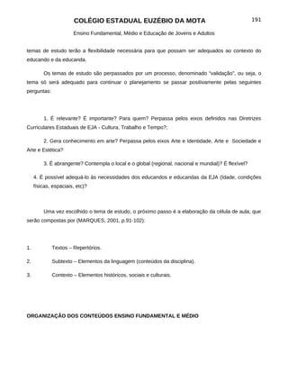 COLÉGIO ESTADUAL EUZÉBIO DA MOTA                                              191

                       Ensino Fundamental, Médio e Educação de Jovens e Adultos


temas de estudo terão a flexibilidade necessária para que possam ser adequados ao contexto do
educando e da educanda.

         Os temas de estudo são perpassados por um processo, denominado “validação”, ou seja, o
tema só será adequado para continuar o planejamento se passar positivamente pelas seguintes
perguntas:




         1. É relevante? É importante? Para quem? Perpassa pelos eixos definidos nas Diretrizes
Curriculares Estaduais de EJA - Cultura, Trabalho e Tempo?;

         2. Gera conhecimento em arte? Perpassa pelos eixos Arte e Identidade, Arte e Sociedade e
Arte e Estética?

         3. É abrangente? Contempla o local e o global (regional, nacional e mundial)? É flexível?

     4. É possível adequá-lo às necessidades dos educandos e educandas da EJA (Idade, condições
     físicas, espaciais, etc)?



         Uma vez escolhido o tema de estudo, o próximo passo é a elaboração da célula de aula, que
serão compostas por (MARQUES, 2001, p.91-102):




1.           Textos – Repertórios.

2.           Subtexto – Elementos da linguagem (conteúdos da disciplina).

3.           Contexto – Elementos históricos, sociais e culturais.




ORGANIZAÇÃO DOS CONTEÚDOS ENSINO FUNDAMENTAL E MÉDIO
 