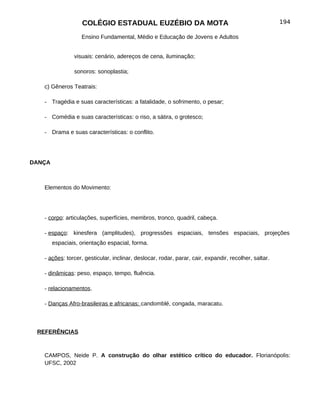 COLÉGIO ESTADUAL EUZÉBIO DA MOTA                                                   194

                   Ensino Fundamental, Médio e Educação de Jovens e Adultos


                visuais: cenário, adereços de cena, iluminação;

                sonoros: sonoplastia;

   c) Gêneros Teatrais:

   - Tragédia e suas características: a fatalidade, o sofrimento, o pesar;

   - Comédia e suas características: o riso, a sátira, o grotesco;

   - Drama e suas características: o conflito.




DANÇA



   Elementos do Movimento:




   - corpo: articulações, superfícies, membros, tronco, quadril, cabeça.

   - espaço: kinesfera (amplitudes), progressões espaciais, tensões espaciais, projeções
        espaciais, orientação espacial, forma.

   - ações: torcer, gesticular, inclinar, deslocar, rodar, parar, cair, expandir, recolher, saltar.

   - dinâmicas: peso, espaço, tempo, fluência.

   - relacionamentos.

   - Danças Afro-brasileiras e africanas: candomblé, congada, maracatu.



 REFERÊNCIAS



   CAMPOS, Neide P. A construção do olhar estético crítico do educador. Florianópolis:
   UFSC, 2002
 