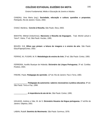 COLÉGIO ESTADUAL EUZÉBIO DA MOTA                                      195

              Ensino Fundamental, Médio e Educação de Jovens e Adultos


CANDAU, Vera Maria (org.). Sociedade, educação e cultura: questões e propostas.
Petrópolis, Rio de Janeiro: Vozes, 2002.



CHAUÍ, Marilena. Convite à filosofia. São Paulo: Ática, 2003.



BAKHTIN, Mikhail (Volochínov). Marxismo e filosofia da linguagem. Trad. Michel Lahud e
Yara F. Vieira. 7ª ed. São Paulo: Hucitec, 1995.



BOURO, S.B. Olhos que pintam: a leitura de imagens e o ensino da arte. São Paulo:
Educ/Fapesp/Cortez, 2002.



FERRAZ, M.; FUSARI, M. R. Metodologia do ensino de Arte. 2ª ed. São Paulo: Cortez, 1993.



FERREIRA, Aurélio Buarque de Holanda. Dicionário da Língua Portuguesa. 3ª ed. Curitiba:
Positivo, 2004.



FREIRE, Paulo. Pedagogia do oprimido. 12ª ed. Rio de Janeiro: Paz e Terra, 1983.



_____________. Pedagogia da autonomia: saberes necessários à prática educativa. 8ª ed.
São Paulo: Terra e Paz, 1998.



_____________, A importância do ato de ler. São Paulo: Cortez, 1995.



HOUAISS, Antônio e Vilar, M. de S. Dicionário Houaiss da língua portuguesa. 1ª ed.Rio de
Janeiro: Objetiva, 2001



LABAN, Rudolf. Domínio do Movimento. São Paulo: Summus, 1978.
 