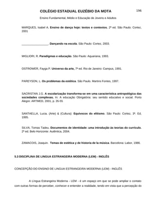 COLÉGIO ESTADUAL EUZÉBIO DA MOTA                                         196

                   Ensino Fundamental, Médio e Educação de Jovens e Adultos


     MARQUES, Isabel A. Ensino de dança hoje: textos e contextos. 2ª ed. São Paulo: Cortez,
     2001



     _________________. Dançando na escola. São Paulo: Cortez, 2003.



     MIGLIORI, R. Paradigmas e educação. São Paulo: Aquariana, 1993.



     OSTROWER, Fayga P. Universo da arte, 7ª ed. Rio de Janeiro: Campus, 1991.



     PAREYSON, L. Os problemas da estética. São Paulo. Martins Fontes, 1997.



     SACRISTAN J.G. A escolarização transforma-se em uma característica antropológica das
     sociedades complexas. In: A educação Obrigatória: seu sentido educativo e social. Porto
     Alegre: ARTMED, 2001, p. 35-55



     SANTAELLA, Lucia. (Arte) & (Cultura): Equívocos do elitismo. São Paulo: Cortez, 3ª. Ed,
     1995.


     SILVA, Tomas Tadeu. Documentos de identidade: uma introdução às teorias do currículo.
     2ª ed. Belo Horizonte: Autêntica, 2004.



     ZAMACOIS, Joaquin. Temas de estética y de historia de la música. Barcelona: Labor, 1986.



5.3 DISCIPLINA DE LINGUA ESTRANGEIRA MODERNA (LEM) - INGLÊS



CONCEPÇÃO DO ENSINO DE LINGUA ESTRANGEIRA MODERNA (LEM) - INGLÊS



           A Língua Estrangeira Moderna - LEM - é um espaço em que se pode ampliar o contato
com outras formas de perceber, conhecer e entender a realidade, tendo em vista que a percepção do
 