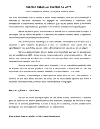 COLÉGIO ESTADUAL EUZÉBIO DA MOTA                                             198

                    Ensino Fundamental, Médio e Educação de Jovens e Adultos


três eixos articuladores: cultura, trabalho e tempo. Nessa concepção, levar-se-á em consideração a
realidade do educando, valorizando sua bagagem de conhecimentos e respeitando suas
necessidades e características individuais, na certeza de que o adulto aprende melhor e desenvolve
maior autonomia e responsabilidade quando se vê envolvido no processo ensino-aprendizagem.

           Há que se pensar que ao ensinar uma LEM deve-se buscar a autenticidade da Língua, a
articulação com as demais disciplinas e a relevância dos saberes escolares frente à experiência
social construída historicamente pelos educandos.

           Para a definição das metodologias a serem utilizadas, é necessário levar em conta que o
educando é parte integrante do processo e deve ser considerado como agente ativo da
aprendizagem, visto que ele traz saberes e estes vão interagir com os saberes que ele vai adquirir.

           Na busca desta interação, deve-se buscar uma metodologia que leve em consideração
que as habilidades da LEM – leitura, escrita, compreensão oral e compreensão auditiva – não são
únicas, elas interagem de acordo com o contexto e precisam ser vistas como plurais, complexas e
dependentes de contextos específicos.

           Deve-se levar em conta, ainda, que a língua não pode ser entendida como algo fechado
ou abstrato, na forma de uma gramática, onde toda a transformação, o aspecto vivo da LEM, sua
capacidade de se transformar em contextos diferentes, toda diversidade da LE se perde.

           Portanto, as metodologias a serem aplicadas devem levar em conta, principalmente, o
contexto em que estão sendo aplicadas, de acordo com as necessidades regionais, que levem o
educando a criar significados, posto que estes não vêm prontos na linguagem.



ORGANIZAÇÃO DOS CONTEÚDOS


           No caso do ensino da Língua Inglesa na EJA, dadas as suas características, o trabalho
parte da exploração de diversos gêneros textuais que propiciam a exposição do educando à língua
dentro de um contexto, possibilitando a análise e estudo de sua estrutura, servindo também como
ponte para o criar a interação entre as habilidades em cada contexto.




Educação de Jovens e adultos – EJA - Ensino Fundamental
 