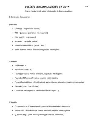 COLÉGIO ESTADUAL EUZÉBIO DA MOTA                                                204

                    Ensino Fundamental, Médio e Educação de Jovens e Adultos


3. Conteúdos Estruturantes



1º Modulo

   •   Greetings –(expressões básicas)

   •   WH – Questions (pronomes interrogativos)

   •   How Much II (expressões)

   •   Numerais ( cardinal e ordinal )

   •   Pronomes Indefinidos II ( some / any ...)

   •   Verbo To Have formas afirmativa/ negativa e interrogativa




2º Modulo

   •   Prepositions III

   •   Possessive Case ( ´s )

   •   Futuro ( going to ) formas afirmativa, negativa e interrogativa

   •   Futuro ( will ) formas afirmativa, negativa e interrogativa

   •   Present Perfect ( Have + Past Participle Verbs ) formas afirmativa,negativa e interrogativa

   •   Passado ( Used To + Infinitive )

   •   Conditional Tense ( Would + Infinitive / Should / If you... )




3º Modulo

   •   Comparatives and Superlatives ( Igualdade/Superioridade/ Inferioridade )

   •   Simple Past X Past Participle formas afirmativa,negativa e interrogativa

   •   Questions Tag – ( with auxiliary verbs ) ( future and conditional )
 