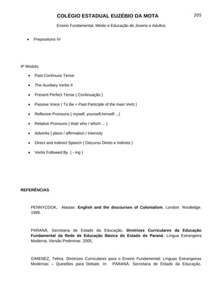 COLÉGIO ESTADUAL EUZÉBIO DA MOTA                                        205

                     Ensino Fundamental, Médio e Educação de Jovens e Adultos


   •    Prepositions IV




4º Modulo

   •    Past Contínuos Tense

   •    The Auxiliary Verbs II

   •    Present Perfect Tense ( Continuação )

   •    Passive Voice ( To Be + Past Participle of the main Verb )

   •    Reflexive Pronouns ( myself, yourself,himself ...)

   •    Relative Pronouns ( that/ who / which ... )

   •    Adverbs ( place / affirmation / Intensity

   •    Direct and Indirect Speech ( Discurso Direto e Indireto )

   •    Verbs Followed By ( - ing )




REFERÊNCIAS



       PENNYCOOK,         Alastair. English and the discourses of Colonialism. London: Routledge.
       1999.



       PARANÁ, Secretaria de Estado da Educação, Diretrizes Curriculares da Educação
       Fundamental da Rede de Educação Básica do Estado do Paraná: Língua Estrangeira
       Moderna. Versão Preliminar. 2005.



       GIMENEZ, Telma. Diretrizes Curriculares para o Ensino Fundamental: Línguas Estrangeiras
       Modernas – Questões para Debate. In: PARANÁ. Secretaria de Estado da Educação.
 
