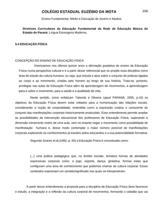 COLÉGIO ESTADUAL EUZÉBIO DA MOTA                                           206

                    Ensino Fundamental, Médio e Educação de Jovens e Adultos


     Diretrizes Curriculares da Educação Fundamental da Rede de Educação Básica do
     Estado do Paraná: Língua Estrangeira Moderna.


5.4 EDUCAÇÃO FÍSICA




CONCEPÇÃO DO ENSINO DE EDUCAÇÃO FÍSICA
               Vivenciamos nos últimos quinze anos a afirmação gradativa do ensino da Educação
  Física numa perspectiva cultural e é a partir desse referencial que se propõe essa disciplina como
  área de estudo da cultura humana, ou seja, que estuda e atua sobre o conjunto de práticas ligadas
  ao corpo e ao movimento, criadas pelo homem ao longo de sua história. Trata-se, portanto,
  privilegiar nas aulas de Educação Física além da aprendizagem de movimentos, a aprendizagem
  para e sobre o movimento, para a saúde e a qualidade de vida.

           Neste sentido, como enfatizam Taborda e Oliveira (apud PARANÁ, 2005, p.10) os
objetivos da Educação Física devem estar voltados para a humanização das relações sociais,
considerando a noção de corporalidade, entendida como a expressão criativa e consciente do
conjunto das manifestações corporais historicamente produzidas. Esse entendimento permite ampliar
as possibilidades da intervenção educacional dos professores de Educação Física, superando a
dimensão meramente motriz de uma aula, sem no entanto negar o movimento como possibilidade de
manifestação    humana e, desse modo contemplar o maior número possível de manifestações
corporais explorando os conhecimentos já trazidos pelos educandos e a sua potencialidade formativa.

           Segundo Soares et al (1992, p. 50) a Educação Física é conceituada como:




           (...) uma prática pedagógica que, no âmbito escolar, tematiza formas de atividades
           expressivas corporais como: o jogo, esporte, dança, ginástica, formas estas que
           configuram uma área de conhecimento que podemos chamar de cultura corporal. Esses
           conteúdos expressam um sentido/significado nos quais se interpenetram.




        A partir desse entendimento a proposta para a disciplina de Educação Física deve favorecer
o estudo, a integração e a reflexão da cultura corporal de movimentos, formando o cidadão que vai
 