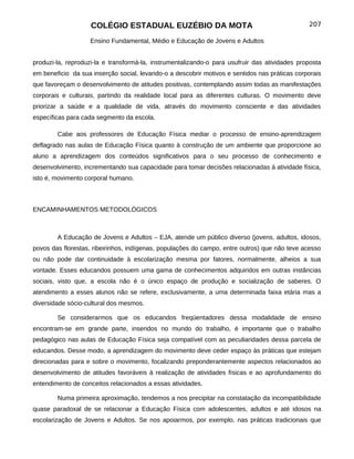 COLÉGIO ESTADUAL EUZÉBIO DA MOTA                                           207

                   Ensino Fundamental, Médio e Educação de Jovens e Adultos


produzi-la, reproduzi-la e transformá-la, instrumentalizando-o para usufruir das atividades proposta
em beneficio da sua inserção social, levando-o a descobrir motivos e sentidos nas práticas corporais
que favoreçam o desenvolvimento de atitudes positivas, contemplando assim todas as manifestações
corporais e culturais, partindo da realidade local para as diferentes culturas. O movimento deve
priorizar a saúde e a qualidade de vida, através do movimento consciente e das atividades
específicas para cada segmento da escola.

        Cabe aos professores de Educação Física mediar o processo de ensino-aprendizagem
deflagrado nas aulas de Educação Física quanto à construção de um ambiente que proporcione ao
aluno a aprendizagem dos conteúdos significativos para o seu processo de conhecimento e
desenvolvimento, incrementando sua capacidade para tomar decisões relacionadas à atividade física,
isto é, movimento corporal humano.



ENCAMINHAMENTOS METODOLÓGICOS



        A Educação de Jovens e Adultos – EJA, atende um público diverso (jovens, adultos, idosos,
povos das florestas, ribeirinhos, indígenas, populações do campo, entre outros) que não teve acesso
ou não pode dar continuidade à escolarização mesma por fatores, normalmente, alheios a sua
vontade. Esses educandos possuem uma gama de conhecimentos adquiridos em outras instâncias
sociais, visto que, a escola não é o único espaço de produção e socialização de saberes. O
atendimento a esses alunos não se refere, exclusivamente, a uma determinada faixa etária mas a
diversidade sócio-cultural dos mesmos.

        Se considerarmos que os educandos freqüentadores dessa modalidade de ensino
encontram-se em grande parte, inseridos no mundo do trabalho, é importante que o trabalho
pedagógico nas aulas de Educação Física seja compatível com as peculiaridades dessa parcela de
educandos. Desse modo, a aprendizagem do movimento deve ceder espaço às práticas que estejam
direcionadas para e sobre o movimento, focalizando preponderantemente aspectos relacionados ao
desenvolvimento de atitudes favoráveis à realização de atividades físicas e ao aprofundamento do
entendimento de conceitos relacionados a essas atividades.

        Numa primeira aproximação, tendemos a nos precipitar na constatação da incompatibilidade
quase paradoxal de se relacionar a Educação Física com adolescentes, adultos e até idosos na
escolarização de Jovens e Adultos. Se nos apoiarmos, por exemplo, nas práticas tradicionais que
 