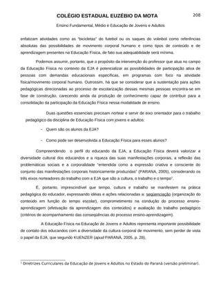 COLÉGIO ESTADUAL EUZÉBIO DA MOTA                                          208

                      Ensino Fundamental, Médio e Educação de Jovens e Adultos


enfatizam atividades como as “bicicletas” do futebol ou os saques do voleibol como referências
absolutas das possibilidades de movimento corporal humano e como tipos de conteúdo e de
aprendizagem presentes na Educação Física, de fato sua adequabilidade será mínima.

           Podemos assumir, portanto, que o propósito da intervenção do professor que atua no campo
da Educação Física no contexto da EJA é potencializar as possibilidades de participação ativa de
pessoas com demandas educacionais específicas, em programas com foco na atividade
física/movimento corporal humano. Outrossim, há que se considerar que a sustentação para ações
pedagógicas direcionadas ao processo de escolarização dessas mesmas pessoas encontra-se em
fase de construção, carecendo ainda da produção de conhecimento capaz de contribuir para a
consolidação da participação da Educação Física nessa modalidade de ensino.

                Duas questões essenciais precisam nortear e servir de eixo orientador para o trabalho
     pedagógico da disciplina de Educação Física com jovens e adultos:

             - Quem são os alunos da EJA?

             - Como pode ser desenvolvida a Educação Física para esses alunos?

           Compreendendo     o perfil do educando da EJA, a Educação Física deverá valorizar a
diversidade cultural dos educandos e a riqueza das suas manifestações corporais, a reflexão das
problemáticas sociais e a corporalidade “entendida como a expressão criativa e consciente do
conjunto das manifestações corporais historicamente produzidas” (PARANA, 2005), considerando os
três eixos norteadores do trabalho com a EJA que são a cultura, o trabalho e o tempo1.

           É, portanto, imprescindível que tempo, cultura e trabalho se manifestem na prática
pedagógica do educador, expressando idéias e ações relacionadas a: seqüenciação (organização do
conteúdo em função do tempo escolar), comprometimento na condução do processo ensino-
aprendizagem (efetivação da aprendizagem dos conteúdos) e avaliação do trabalho pedagógico
(critérios de acompanhamento das conseqüências do processo ensino-aprendizagem).

             A Educação Física na Educação de Jovens e Adultos representa importante possibilidade
de contato dos educandos com a diversidade da cultura corporal de movimento, sem perder de vista
o papel da EJA, que segundo KUENZER (apud PARANÁ, 2005, p. 28),




1
    Diretrizes Curriculares da Educação de Jovens e Adultos no Estado do Paraná (versão preliminar).
 