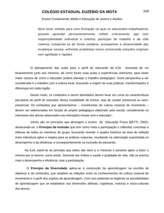 COLÉGIO ESTADUAL EUZÉBIO DA MOTA                                          209

                     Ensino Fundamental, Médio e Educação de Jovens e Adultos


                   deve estar voltado para uma formação na qual os educandos-trabalhadores
                   possam    aprender   permanentemente;      refletir   criticamente;   agir   com
                   responsabilidade individual e coletiva; participar do trabalho e da vida
                   coletiva; comportar-se de forma solidária; acompanhar a dinamicidade das
                   mudanças sociais; enfrentar problemas novos construindo soluções originais
                   com agilidade e rapidez.



              O planejamento das aulas para o perfil do educando da EJA           necessita de um
levantamento junto aos mesmos, de como foram suas aulas e experiências anteriores, para haver
maior clareza de como o educador poderá planejar o trabalho pedagógico. Outra perspectiva a ser
considerada é o trabalho com a cultura local, buscando a origem de suas práticas, transformações e
diferenças em cada região.

              Desse modo, os conteúdos a serem abordados devem levar em conta as características
peculiares do perfil de educador dessa modalidade de ensino, seja de caráter presencial ou semi-
presencial. Os conteúdos que apresentamos – constituintes da cultura corporal de movimento –
devem ser selecionados em função do projeto pedagógico elaborado pela escola, considerando os
interesses dos alunos observados nas interações iniciais com o educador .

              Vários são os princípios que abrangem o ensino da Educação Física (BETTI, 2002),
destacando-se: o Princípio da Inclusão que tem como meta a participação e reflexões concretas e
efetivas de todos os membros do grupo, buscando reverter o quadro histórico da área de seleção
entre indivíduos aptos e inaptos para as práticas corporais, resultando na valorização exacerbada no
desempenho e da eficiência, e conseqüentemente na exclusão do educando .

       Na EJA, parte-se do princípio que todos são úteis a si mesmos e portanto aptos a fazer o
mínimo por si mesmo, como andar. Devendo dar ênfase a saúde e qualidade de vida, não se prioriza
mais o desempenho e eficiência, mas a participação.

        O Princípio da Diversidade aplica-se à construção da aprendizagem na escolha de
objetivos e de conteúdos, que ampliem as relações entre os conhecimentos da cultura corporal de
movimento e o perfil dos sujeitos da aprendizagem. Com isso pretende-se legitimar as possibilidades
de aprendizagem que se estabelece nas dimensões afetivas, cognitivas, motoras e sócio-culturais
dos alunos.
 