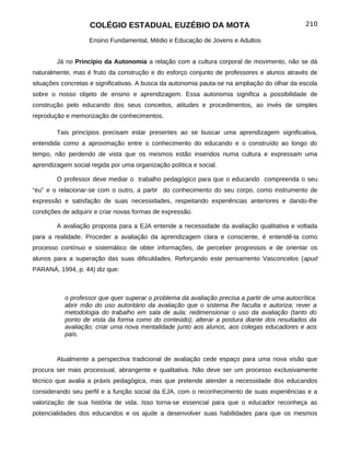 COLÉGIO ESTADUAL EUZÉBIO DA MOTA                                            210

                    Ensino Fundamental, Médio e Educação de Jovens e Adultos


        Já no Princípio da Autonomia a relação com a cultura corporal de movimento, não se dá
naturalmente, mas é fruto da construção e do esforço conjunto de professores e alunos através de
situações concretas e significativas. A busca da autonomia pauta-se na ampliação do olhar da escola
sobre o nosso objeto de ensino e aprendizagem. Essa autonomia significa a possibilidade de
construção pelo educando dos seus conceitos, atitudes e procedimentos, ao invés de simples
reprodução e memorização de conhecimentos.

        Tais princípios precisam estar presentes ao se buscar uma aprendizagem significativa,
entendida como a aproximação entre o conhecimento do educando e o construído ao longo do
tempo, não perdendo de vista que os mesmos estão inseridos numa cultura e expressam uma
aprendizagem social regida por uma organização política e social.

        O professor deve mediar o trabalho pedagógico para que o educando compreenda o seu
“eu” e o relacionar-se com o outro, a partir do conhecimento do seu corpo, como instrumento de
expressão e satisfação de suas necessidades, respeitando experiências anteriores e dando-lhe
condições de adquirir e criar novas formas de expressão.

        A avaliação proposta para a EJA entende a necessidade da avaliação qualitativa e voltada
para a realidade. Proceder a avaliação da aprendizagem clara e consciente, é entendê-la como
processo contínuo e sistemático de obter informações, de perceber progressos e de orientar os
alunos para a superação das suas dificuldades. Reforçando este pensamento Vasconcelos (apud
PARANÁ, 1994, p. 44) diz que:



           o professor que quer superar o problema da avaliação precisa a partir de uma autocrítica:
           abrir mão do uso autoritário da avaliação que o sistema lhe faculta e autoriza; rever a
           metodologia do trabalho em sala de aula; redimensionar o uso da avaliação (tanto do
           ponto de vista da forma como do conteúdo); alterar a postura diante dos resultados da
           avaliação; criar uma nova mentalidade junto aos alunos, aos colegas educadores e aos
           pais.


        Atualmente a perspectiva tradicional de avaliação cede espaço para uma nova visão que
procura ser mais processual, abrangente e qualitativa. Não deve ser um processo exclusivamente
técnico que avalia a práxis pedagógica, mas que pretende atender a necessidade dos educandos
considerando seu perfil e a função social da EJA, com o reconhecimento de suas experiências e a
valorização de sua história de vida. Isso torna-se essencial para que o educador reconheça as
potencialidades dos educandos e os ajude a desenvolver suas habilidades para que os mesmos
 