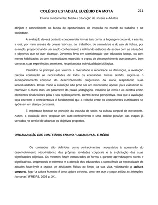 COLÉGIO ESTADUAL EUZÉBIO DA MOTA                                             211

                    Ensino Fundamental, Médio e Educação de Jovens e Adultos


atinjam o conhecimento na busca de oportunidades de inserção no mundo do trabalho e na
sociedade.

        A avaliação deverá portanto compreender formas tais como: a linguagem corporal, a escrita,
a oral, por meio através de provas teóricas, de trabalhos, de seminários e do uso de fichas, por
exemplo, proporcionando um amplo conhecimento e utilizando métodos de acordo com as situações
e objetivos que se quer alcançar. Devemos levar em consideração que educando idosos, ou com
menos habilidades, os com necessidades especiais e o grau de desenvolvimento que possuem, bem
como as suas experiências anteriores, respeitando a individualidade biológica.

        Pautados no princípio que valoriza a diversidade e reconhece as diferenças, a avaliação
precisa contemplar as necessidades de todos os educandos. Nesse sentido, sugere-se o
acompanhamento      contínuo   do   desenvolvimento    progressivo   do   aluno,   respeitando   suas
individualidades. Desse modo a avaliação não pode ser um mecanismo apenas para classificar ou
promover o aluno, mas um parâmetro da práxis pedagógica, tomando os erros e os acertos como
elementos sinalizadores para o seu replanejamento. Dentro dessa perspectiva, para que a avaliação
seja coerente e representativa é fundamental que a relação entre os componentes curriculares se
apóie em um diálogo constante.

        É importante lembrar no princípio da inclusão de todos na cultura corporal de movimento.
Assim, a avaliação deve propiciar um auto-conhecimento e uma análise possível das etapas já
vencidas no sentido de alcançar os objetivos propostos.



ORGANIZAÇÃO DOS CONTEÚDOS ENSINO FUNDAMENTAL E MÉDIO



             Os conteúdos são definidos como conhecimentos necessários à apreensão do
desenvolvimento sócio-histórico das próprias atividades corporais e à explicitação das suas
significações objetivas. Os mesmos foram estruturados de forma a garantir aprendizagens novas e
significativas, despertando o interesse e a atenção dos educandos a consciência da necessidade de
atitudes favoráveis a prática de atividades físicas ao longo da sua vida, valorizando a cultura
corporal, logo “a cultura humana é uma cultura corporal, uma vez que o corpo realiza as intenções
humanas” (FREIRE, 2003 p. 34).
 