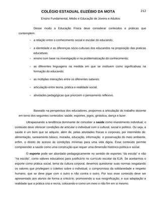 COLÉGIO ESTADUAL EUZÉBIO DA MOTA                                               212

                    Ensino Fundamental, Médio e Educação de Jovens e Adultos


              Desse modo a Educação Física deve considerar conteúdos e práticas que
  contemplem:

           - a relação entre o conhecimento social e escolar do educando;

           - a identidade e as diferenças sócio-culturais dos educandos na proposição das praticas
              educativas;
           - ensino com base na investigação e na problematização do conhecimento;

           - as diferentes linguagens na medida em que se instituem como significativas na
              formação do educando;

           - as múltiplas interações entre os diferentes saberes;

           - articulação entre teoria, prática e realidade social;

           - atividades pedagógicas que priorizem o pensamento reflexivo.




              Baseado na perspectiva dos educadores, propomos a articulação do trabalho docente
  em torno dos seguintes conteúdos: saúde, esportes, jogos, ginástica, dança e lazer.

        Ultrapassando a tendência dominante de conceber a saúde como investimento individual, o
conteúdo deve oferecer condições de articular o individual com o cultural, social e político. Ou seja, a
saúde é um bem que se adquire, além de, pelas atividades físicas e corporais, por intermédio de:
alimentação, saneamento básico, moradia, educação, informação e preservação do meio ambiente,
enfim, o direito de acesso às condições mínimas para uma vida digna. Esse conteúdo permite
compreender a saúde como uma construção que requer uma dimensão histórico-política e social.

        O esporte pode ser abordado pedagogicamente no sentido de esportes “da escola” e não
“na escola”, como valores educativos para justificá-lo no currículo escolar da EJA. Se aceitarmos o
esporte como prática social, tema da cultura corporal, devemos questionar suas normas resgatando
os valores que privilegiam o coletivo sobre o individual, o compromisso da solidariedade e respeito
humano, que se deve jogar com o outro e não contra o outro. Por isso esse conteúdo deve ser
apresentado aos alunos de forma a criticá-lo, promovendo a sua resignificação, e sua adaptação a
realidade que a prática cria e recria, colocando-o como um meio e não fim em si mesmo.
 