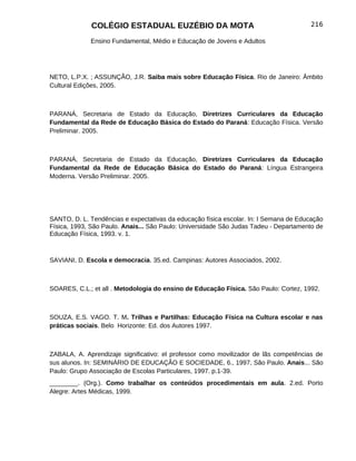 COLÉGIO ESTADUAL EUZÉBIO DA MOTA                                         216

             Ensino Fundamental, Médio e Educação de Jovens e Adultos




NETO, L.P.X. ; ASSUNÇÃO, J.R. Saiba mais sobre Educação Física. Rio de Janeiro: Âmbito
Cultural Edições, 2005.



PARANÁ, Secretaria de Estado da Educação, Diretrizes Curriculares da Educação
Fundamental da Rede de Educação Básica do Estado do Paraná: Educação Física. Versão
Preliminar. 2005.



PARANÁ, Secretaria de Estado da Educação, Diretrizes Curriculares da Educação
Fundamental da Rede de Educação Básica do Estado do Paraná: Língua Estrangeira
Moderna. Versão Preliminar. 2005.




SANTO, D. L. Tendências e expectativas da educação física escolar. In: I Semana de Educação
Física, 1993, São Paulo. Anais... São Paulo: Universidade São Judas Tadeu - Departamento de
Educação Física, 1993. v. 1.



SAVIANI, D. Escola e democracia. 35.ed. Campinas: Autores Associados, 2002.



SOARES, C.L.; et all . Metodologia do ensino de Educação Física. São Paulo: Cortez, 1992.



SOUZA, E.S. VAGO. T. M. Trilhas e Partilhas: Educação Física na Cultura escolar e nas
práticas sociais. Belo Horizonte: Ed. dos Autores 1997.



ZABALA, A. Aprendizaje significativo: el professor como movilizador de lãs competências de
sus alunos. In: SEMINÁRIO DE EDUCAÇÃO E SOCIEDADE, 6., 1997, São Paulo. Anais... São
Paulo: Grupo Associação de Escolas Particulares, 1997. p.1-39.
________. (Org.). Como trabalhar os conteúdos procedimentais em aula. 2.ed. Porto
Alegre: Artes Médicas, 1999.
 