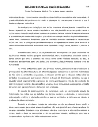COLÉGIO ESTADUAL EUZÉBIO DA MOTA                                             218

                    Ensino Fundamental, Médio e Educação de Jovens e Adultos


sistematização dos conhecimentos matemáticos sócio-históricos acumulados pela humanidade. A
grande dificuldade dos professores foi, então, a passagem do concreto para o abstrato, o que é
fundamental para a matemática.

           Na atual proposta pedagógica para a EJA, procura-se a interação entre o conteúdo e as
formas. A perspectiva, nesse sentido, é estabelecer uma relação dialética - teoria e prática - entre o
conhecimento matemático aplicado no processo de produção da base material de existência humana
e as manifestações teórico-metodológicas que estruturam o campo científico da própria Matemática.
Dessa forma, o ensino da Matemática deve ser concebido de modo a favorecer as necessidades
sociais, tais como: a formação do pensamento dialético, a compreensão do mundo social e natural, a
ciência como obra decorrente do modo de cada sociedade - Grega, Feudal, Moderna – produzir a
vida.

           Concebida desta forma, a Educação Matemática desempenhará um papel fundamental na
aquisição da reflexão filosófica por parte dos educandos, isto é, da consciência crítica que supera o
senso comum que toma a aparência das coisas como sendo verdades absolutas, ou seja, a
Matemática deve ser vista, como uma ciência viva e dinâmica, produto histórico, cultural e social da
humanidade.

           Ao revelar a Matemática como uma produção humana, demonstrando as necessidades e
preocupações das diferentes culturas em diferentes épocas e ao relacionar os conceitos matemáticos
de hoje com os construídos no passado, o educador permite que o educando reflita sobre as
condições e necessidades que levaram o homem a chegar até determinados conceitos, ou seja, o
educador estará proporcionando no processo de ensino-aprendizagem a reflexão da construção da
sobrevivência dos homens e da exploração do universo, dessa forma, estará caracterizando a relação
do homem com o próprio homem e do homem com a natureza.

           O produto do desenvolvimento da humanidade pode ser demonstrado através da
historicidade. Isto indica que ao trabalhar nos bancos escolares a abstração, o conhecimento
sistematizado e teórico, o educando entenderá o avanço tecnológico, a elaboração da ciência, a
produção da vida em sociedade.

           Portanto, a abordagem histórica da matemática permite ao educando jovem, adulto e
idoso, compreender que o atual avanço tecnológico não seria possível sem a herança cultural de
gerações passadas. Entretanto, essa abordagem não deve restringir-se a informações relativas a
nomes, locais e datas de descobertas, e sim ao processo histórico, viabilizando com isso a
compreensão do significado das idéias matemáticas e sociais.
 