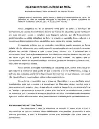 COLÉGIO ESTADUAL EUZÉBIO DA MOTA                                              220

                     Ensino Fundamental, Médio e Educação de Jovens e Adultos


            (hipoteticamente) no discurso. Nesse sentido, a teoria precisa desmembrar-se, na voz do
            professor, no relato de múltiplas interações ou mediações que repõem o problema no
            rastro de sua solução.(NAGEL, pp. 3-4, 2003) (Grifos nossos)


            Nessa perspectiva, há de se considerar como ponto de partida a construção do
conhecimento, os saberes desenvolvidos no decorrer da vivência dos educandos, que se manifestam
em suas interações sociais e compõem suas bagagens culturais, que são freqüentemente
desconsiderados na prática pedagógica da EJA. No entanto, a superação desses saberes e a
incorporação dos conceitos científicos são trabalhos que a escola deve planejar e executar.

            É importante enfatizar que, os conteúdos matemáticos quando abordados de forma
isolada, não são efetivamente compreendidos nem incorporados pelos educandos como ferramentas
eficazes para resolver problemas e para construir novos conceitos, pois, é perceptível que o
conhecimento só se constrói plenamente quando é mobilizado em situações diferentes daquelas que
lhe deram origem, isto é, quando é transferível para novas situações. Isto significa que os
conhecimentos devem ser descontextualizados, abstraídos, para serem novamente contextualizados,
isto é, fazer a transposição didática.

            Nesse sentido, a educação matemática para o educando jovem, adultos e idoso deve ter
como objetivo a reversão do atual quadro em que se encontra o ensino da Matemática, ou seja, a
definição dos conteúdos anteriormente fragmentados deve ser visto em sua totalidade, sem o qual
não é possível querer mudar qualquer prática pedagógica consistente.

            Dessa forma, é necessário que o ensino de Matemática e o seu significado sejam
restabelecidos, visto que, o ensino e a aprendizagem de Matemática devem contribuir para o
desenvolvimento do raciocínio crítico, da lógica formal e dialética, da coerência e consistência teórica
da Ciência – o que transcende os aspectos práticos. Com isso faz-se necessário repensar o ensino
de Matemática, pois o processo de emancipação política e social da humanidade estão diretamente
ligados ao domínio do conhecimento. Ele é parte constitutiva da elaboração do pensamento reflexivo.



ENCAMINHAMENTO METODOLÓGICO
               Para dimensionar o papel da Matemática na formação do jovem, adulto e idoso é
importante que se discuta a natureza desse conhecimento, suas principais características e seus
métodos particulares, e ainda, é fundamental discutir suas articulações com outras áreas do
conhecimento.
 