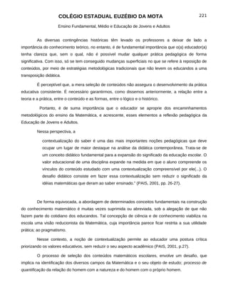 COLÉGIO ESTADUAL EUZÉBIO DA MOTA                                          221

                     Ensino Fundamental, Médio e Educação de Jovens e Adultos


         As diversas contingências históricas têm levado os professores a deixar de lado a
importância do conhecimento teórico, no entanto, é de fundamental importância que o(a) educador(a)
tenha clareza que, sem o qual, não é possível mudar qualquer prática pedagógica de forma
significativa. Com isso, só se tem conseguido mudanças superficiais no que se refere à reposição de
conteúdos, por meio de estratégias metodológicas tradicionais que não levem os educandos a uma
transposição didática.

         É perceptível que, a mera seleção de conteúdos não assegura o desenvolvimento da prática
educativa consistente. É necessário garantirmos, como dissemos anteriormente, a relação entre a
teoria e a prática, entre o conteúdo e as formas, entre o lógico e o histórico.

          Portanto, é de suma importância que o educador se aproprie dos encaminhamentos
metodológicos do ensino da Matemática, e acrescente, esses elementos a reflexão pedagógica da
Educação de Jovens e Adultos.

         Nessa perspectiva, a

            contextualização do saber é uma das mais importantes noções pedagógicas que deve
            ocupar um lugar de maior destaque na análise da didática contemporânea. Trata-se de
            um conceito didático fundamental para a expansão do significado da educação escolar. O
            valor educacional de uma disciplina expande na medida em que o aluno compreende os
            vínculos do conteúdo estudado com uma contextualização compreensível por ele(...). O
            desafio didático consiste em fazer essa contextualização sem reduzir o significado da
            idéias matemáticas que deram ao saber ensinado.” (PAIS, 2001, pp. 26-27).



         De forma equivocada, a abordagem de determinados conceitos fundamentais na construção
do conhecimento matemático é muitas vezes suprimida ou abreviada, sob a alegação de que não
fazem parte do cotidiano dos educandos. Tal concepção de ciência e de conhecimento viabiliza na
escola uma visão reducionista da Matemática, cuja importância parece ficar restrita a sua utilidade
prática; ao pragmatismo.

         Nesse contexto, a noção de contextualização permite ao educador uma postura crítica
priorizando os valores educativos, sem reduzir o seu aspecto acadêmico (PAIS, 2001, p.27).

         O processo de seleção dos conteúdos matemáticos escolares, envolve um desafio, que
implica na identificação dos diversos campos da Matemática e o seu objeto de estudo; processo de
quantificação da relação do homem com a natureza e do homem com o próprio homem.
 