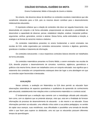 COLÉGIO ESTADUAL EUZÉBIO DA MOTA                                         222

                       Ensino Fundamental, Médio e Educação de Jovens e Adultos


        No entanto, não devemos deixar de identificar os conteúdos escolares matemáticos que são
socialmente relevantes para a EJA, pois os mesmos devem contribuir para o desenvolvimento
intelectual dos educandos.

        É importante enfatizar que a relação de conteúdos não deve ser seguida linearmente, mas
desenvolvida em conjunto e de forma articulada, proporcionando ao educando a possibilidade de
desenvolver a capacidade de observar, pensar, estabelecer relações, analisar, interpretar justificar,
argumentar, verificar, generalizar, concluir e abstrair. Dessa forma, serão estimulados a intuição, a
analogia e as formas de raciocínio indutivo e dedutivo.

        Os conteúdos matemáticos presentes no ensino fundamental, a serem ensinados nas
escolas de EJA, estão organizados por conteúdos estruturantes: números e álgebras, geometria,
grandezas e medidas e tratamento de informação.

        Os conteúdos estruturantes e seus respectivos conteúdos básicos deverão ser trabalhados
de forma articulada.

        Os conteúdos matemáticos presentes no Ensino Médio, a serem ensinados nas escolas de
EJA, deverão propiciar o desenvolvimento de conceitos: numéricos, algébricos, geométricos e
gráficos e da mesma forma, devem ser trabalhados como um conjunto articulado. Isso significa que o
tratamento dos conteúdos em compartimentos estanques deve dar lugar a uma abordagem em que
as conexões sejam favorecidas e destacadas.



              AVALIAÇÃO

        Nesse contexto, a avaliação em Matemática na EJA deve permitir ao educador fazer
observações sistemáticas de aspectos quantitativos e qualitativos da apreensão do conhecimento
pelo educando, estabelecendo inter-relações entre o conhecimento matemático e o contexto social.

        É fundamental que a avaliação seja coerente com a metodologia utilizada pelo educador,
bem como, com os objetivos que se pretende alcançar, visto que, esta tem a finalidade de fornecer
informações do processo de desenvolvimento do educando - a ele mesmo e ao educador. Essas
informações permitem ao educador, uma reflexão crítica sobre a sua prática pedagógica, no sentido
de captar seus avanços, suas resistências, suas dificuldades e possibilitar uma tomada de decisão
sobre o que fazer para superar os obstáculos, uma vez que os educandos possuem diferentes
tempos de aprendizagem.
 
