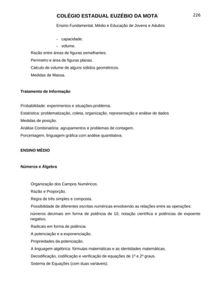 COLÉGIO ESTADUAL EUZÉBIO DA MOTA                                             226

                    Ensino Fundamental, Médio e Educação de Jovens e Adultos


                    - capacidade.
                    - volume.
     Razão entre áreas de figuras semelhantes.
     Perímetro e área de figuras planas.
     Cálculo de volume de alguns sólidos geométricos.
     Medidas de Massa.



Tratamento de Informação


Probabilidade: experimentos e situações-problema.
Estatística: problematização, coleta, organização, representação e análise de dados
Medidas de posição.
Análise Combinatória: agrupamentos e problemas de contagem.
Porcentagem, linguagem gráfica com análise quantitativa.


ENSINO MÉDIO



Números e Álgebra



     Organização dos Campos Numéricos.
     Razão e Proporção.
     Regra de três simples e composta.
     Possibilidade de diferentes escritas numéricas envolvendo as relações entre as operações:
     números decimais em forma de potência de 10, notação científica e potências de expoente
     negativo.
     Radicais em forma de potência.
     A potenciação e a exponenciação.
     Propriedades da potenciação.
     A linguagem algébrica: fórmulas matemáticas e as identidades matemáticas.
     Decodificação, codificação e verificação de equações de 1º e 2º graus.
     Sistema de Equações (com duas variáveis).
 