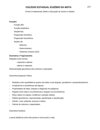 COLÉGIO ESTADUAL EUZÉBIO DA MOTA                                        227

                     Ensino Fundamental, Médio e Educação de Jovens e Adultos




Funções
      Função afim.
      Função quadrática.
      Seqüências.
      Progressão Aritmética.
      Progressão Geométrica.
      Noções de:
            - Matrizes;
            - Determinantes;
            - Sistemas Lineares (3x3).

Geometria e Trigonometria
Relações entre formas:
         - espaciais e planas;
         - planas e espaciais.
Representação geométrica dos números e operações.


Geometria Espacial e Plana:


-   Relações entre quadriláteros quanto aos lados e aos ângulos, paralelismo e perpendicularismo.
-   Congruência e semelhança das figuras.
-   Propriedades de lados, ângulos e diagonais em polígonos.
-   Ângulos entre retas e circunferências e ângulos na circunferência.
-   Reta e plano no espaço, incidência e posição relativa.
-   Sólidos geométricos: representação, planificação e classificação.
-   Cilindro, cone, pirâmide, prismas e esfera.
-   Cálculo de volumes e capacidades.


Geometria Analítica:


o ponto (distância entre dois pontos e entre ponto e reta)
 