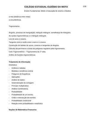 COLÉGIO ESTADUAL EUZÉBIO DA MOTA                              228

                      Ensino Fundamental, Médio e Educação de Jovens e Adultos


a reta (distância entre retas)
a circunferência.


Trigonometria:


Ângulos, processo de triangulação, triângulo retângulo, semelhança de triângulos.
As razões trigonométricas e o triângulo retângulo.
Leis do seno e coseno.
Tangente como a razão entre o seno e o coseno.
Construção de tabelas de senos, cosenos e tangentes de ângulos.
Cálculos de perímetros e áreas de polígonos regulares pela trigonometria.
Ciclo Trigonométrico – Trigonometria da 1ª volta.
Gráfico de funções trigonométricas.



Tratamento de Informação
Estatística:
-   Gráficos e tabelas
-   Medidas e tendência central
-   Polígonos de freqüência
-   Aplicações
-   Análise de dados
-   Sistematização da contagem:
-   Princípio multiplicativo;
-   Análise Combinatória;
-   Probabilidade:
-   Probabilidade de um evento;
-   União e intersecção de eventos;
-   Probabilidade condicional
-   Relação entre probabilidade e estatística


Noções de Matemática Financeira:
 