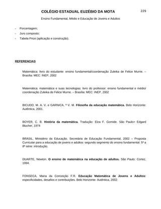 COLÉGIO ESTADUAL EUZÉBIO DA MOTA                                        229

                     Ensino Fundamental, Médio e Educação de Jovens e Adultos


-   Porcentagem;
-   Juro composto;
-   Tabela Price (aplicação e construção).




REFERENCIAS


      Matemática: livro do estudante: ensino fundamental/coordenação Zuleika de Felice Murrie. –
      Brasília: MEC: INEP, 2002



      Matemática: matemática e suas tecnologias: livro do professor: ensino fundamental e médio/
      coordenação Zuleika de Felice Murrie. – Brasília: MEC: INEP, 2002



      BICUDO, M. A. V. e GARNICA, ª V. M. Filosofia da educação matemática. Belo Horizonte:
      Autêntica, 2001.



      BOYER, C. B. História da matemática. Tradução: Elza F. Gomide. São Paulo> Edgard
      Blucher, 1974



      BRASIL, Ministério da Educação. Secretária de Educação Fundamental, 2002 – Proposta
      Curricular para a educação de jovens e adultos: segundo segmento do ensino fundamental: 5ª a
      8ª série: introdução.



      DUARTE, Newton. O ensino de matemática na educação de adultos. São Paulo: Cortez,
      1994.



      FONSECA, Maria da Conceição F.R. Educação Matemática de Jovens e Adultos:
      especificidades, desafios e contribuições. Belo Horizonte: Autêntica, 2002.
 