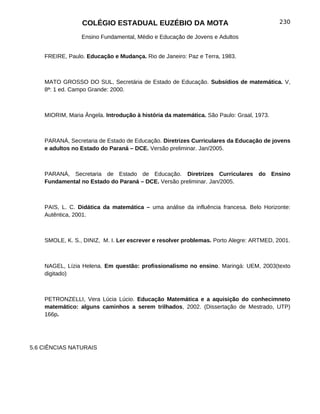 COLÉGIO ESTADUAL EUZÉBIO DA MOTA                                        230

                 Ensino Fundamental, Médio e Educação de Jovens e Adultos


    FREIRE, Paulo. Educação e Mudança. Rio de Janeiro: Paz e Terra, 1983.



    MATO GROSSO DO SUL, Secretária de Estado de Educação. Subsídios de matemática. V,
    8ª: 1 ed. Campo Grande: 2000.



    MIORIM, Maria Ângela. Introdução à história da matemática. São Paulo: Graal, 1973.



    PARANÁ, Secretaria de Estado de Educação. Diretrizes Curriculares da Educação de jovens
    e adultos no Estado do Paraná – DCE. Versão preliminar. Jan/2005.



    PARANÁ, Secretaria de Estado de Educação. Diretrizes Curriculares do Ensino
    Fundamental no Estado do Paraná – DCE. Versão preliminar. Jan/2005.



    PAIS, L. C. Didática da matemática – uma análise da influência francesa. Belo Horizonte:
    Autêntica, 2001.



    SMOLE, K. S., DINIZ, M. I. Ler escrever e resolver problemas. Porto Alegre: ARTMED, 2001.



    NAGEL, Lízia Helena. Em questão: profissionalismo no ensino. Maringá: UEM, 2003(texto
    digitado)



    PETRONZELLI, Vera Lúcia Lúcio. Educação Matemática e a aquisição do conhecimneto
    matemático: alguns caminhos a serem trilhados, 2002. (Dissertação de Mestrado, UTP)
    166p.




5.6 CIÊNCIAS NATURAIS
 