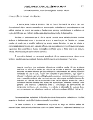 COLÉGIO ESTADUAL EUZÉBIO DA MOTA                                        231

                    Ensino Fundamental, Médio e Educação de Jovens e Adultos


CONCEPÇÃO DO ENSINO DE CIÊNCIAS



           A Educação de Jovens e Adultos - EJA, no Estado do Paraná, de acordo com suas
Diretrizes Curriculares e em consonância com as discussões realizadas com os professores da rede
pública estadual de ensino, apresenta os fundamentos teóricos, metodológicos e avaliativos do
ensino de Ciências, que norteiam a elaboração da proposta curricular desta disciplina.

        Partindo do pressuposto que a ciência não se constitui numa verdade absoluta, pronta e
acabada, é indispensável rever o processo de ensino e aprendizagem de Ciências no contexto
escolar, de modo que o modelo tradicional de ensino dessa disciplina, no qual se prioriza a
memorização dos conteúdos, sem a devida reflexão, seja superado por um modelo que desenvolva a
capacidade dos educandos de buscar explicações científicas para os fatos, através de posturas
críticas, referenciadas pelo conhecimento científico.

        É necessário distinguir os campos de atuação da ciência, seus contextos e valores, como
também, os objetivos dispensados à disciplina de Ciências no contexto escolar. Para tanto,



           deve-se reconhecer que a ciência é diferente da disciplina escolar ciências. A ciência
           realizada no laboratório requer um conjunto de normas e posturas. Seu objetivo é
           encontrar resultados inéditos, que possam explicar o desconhecido. No entanto, quando é
           ministrada na sala de aula, requer outro conjunto de procedimentos, cujo objetivo é
           alcançar resultados esperados, aliás planejados, para que o estudante possa entender o
           que é conhecido. A ciência sabe como procurar mas não conhece resultados de antemão.
           O ensino, ao contrário, conhece muito bem quais são os objetivos a encontrar, mas as
           discussões de como proceder para alcançá-los apontam para diferentes caminhos. Existe
           portanto uma diferença fundamental entre a comunicação de conhecimento em
           congressos científicos, entre cientistas, e a seleção e adaptação de parcelas desse
           conhecimento para ser utilizado na escola por professores e alunos. (BIZZO, 2002, p.14)



        Nessa perspectiva, a disciplina de Ciências tem como fundamento o conhecimento científico
proveniente da ciência construída historicamente pela humanidade.

        Os fatos cotidianos e os conhecimentos adquiridos ao longo da história podem ser
entendidos pela interação das várias áreas do conhecimento, revelando a importância da Química, da
 