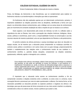 COLÉGIO ESTADUAL EUZÉBIO DA MOTA                                             232

                    Ensino Fundamental, Médio e Educação de Jovens e Adultos


Física, da Biologia, da Astronomia e das Geociências, que se complementam para explicar os
fenômenos naturais e as transformações e interações que neles se apresentam.

        Os fenômenos não são explicados apenas por um determinado conhecimento, portanto, é
importante estabelecer as relações possíveis entre as disciplinas, identificando a forma com que
atuam e as dimensões desses conhecimentos, pois o diálogo com as outras áreas do conhecimento
gera um movimento de constante ampliação da visão a respeito do que se estuda ou se conhece.

        Outro aspecto a ser desenvolvido pelo ensino de Ciências na EJA é a reflexão sobre a
importância da vida no Planeta. Isso inclui a percepção das relações históricas, biológicas, éticas,
sociais, políticas e econômicas, assim como, a responsabilidade humana na conservação e uso dos
recursos naturais de maneira sustentável, uma vez que dependemos do Planeta e a ele pertencemos.

        O caminho evolutivo da ciência promoveu o avanço tecnológico que deve ser discutido no
espaço escolar, de tal maneira que o educando possa compreender as mudanças ocorridas no
contexto social, político e econômico e em outros meios com os quais interage, proporcionando-lhe
também o estabelecimento das relações entre o conhecimento trazido de seu cotidiano e o
conhecimento científico e, partindo destas situações, compreender as relações existentes,
questionando, refletindo, agindo e interagindo com o sistema.




           Essa relação entre ciência e tecnologia, aliada à forte presença da tecnologia no cotidiano
           das pessoas, já não pode ser ignorada no ensino de Ciências, e sua ausência aí é
           inadmissível. Consideram-se, ainda, os efeitos da ciência/tecnologia sobre a natureza e o
           espaço organizado pelo homem, o que leva à necessidade de incluir no currículo escolar
           uma melhor compreensão do balanço benefício-malefício da relação ciência-tecnologia
           (DELIZOICOV; ANGOTTI; PERNAMBUCO, 2002, p.68-69).



        É importante que o educando tenha acesso ao conhecimento científico a fim de
compreender conceitos e relações existentes entre o ambiente, os seres vivos e o universo, numa
concepção flexível e processual, por meio do saber questionador e reflexivo. Da mesma forma, se faz
necessário possibilitar ao educando perceber os aspectos positivos e negativos da ciência e da
tecnologia, para que ele possa atuar de forma consciente em seu meio social e interferir no ambiente,
considerando a ética e os valores sociais, morais e políticos que sustam a vida.
 
