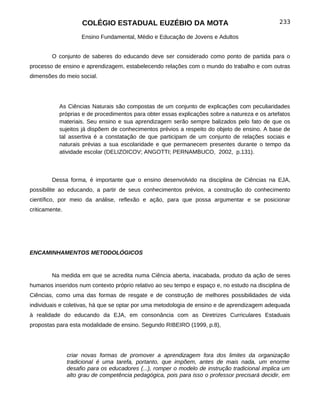 COLÉGIO ESTADUAL EUZÉBIO DA MOTA                                            233

                     Ensino Fundamental, Médio e Educação de Jovens e Adultos


        O conjunto de saberes do educando deve ser considerado como ponto de partida para o
processo de ensino e aprendizagem, estabelecendo relações com o mundo do trabalho e com outras
dimensões do meio social.




           As Ciências Naturais são compostas de um conjunto de explicações com peculiaridades
           próprias e de procedimentos para obter essas explicações sobre a natureza e os artefatos
           materiais. Seu ensino e sua aprendizagem serão sempre balizados pelo fato de que os
           sujeitos já dispõem de conhecimentos prévios a respeito do objeto de ensino. A base de
           tal assertiva é a constatação de que participam de um conjunto de relações sociais e
           naturais prévias a sua escolaridade e que permanecem presentes durante o tempo da
           atividade escolar (DELIZOICOV; ANGOTTI; PERNAMBUCO, 2002, p.131).



        Dessa forma, é importante que o ensino desenvolvido na disciplina de Ciências na EJA,
possibilite ao educando, a partir de seus conhecimentos prévios, a construção do conhecimento
científico, por meio da análise, reflexão e ação, para que possa argumentar e se posicionar
criticamente.




ENCAMINHAMENTOS METODOLÓGICOS


        Na medida em que se acredita numa Ciência aberta, inacabada, produto da ação de seres
humanos inseridos num contexto próprio relativo ao seu tempo e espaço e, no estudo na disciplina de
Ciências, como uma das formas de resgate e de construção de melhores possibilidades de vida
individuais e coletivas, há que se optar por uma metodologia de ensino e de aprendizagem adequada
à realidade do educando da EJA, em consonância com as Diretrizes Curriculares Estaduais
propostas para esta modalidade de ensino. Segundo RIBEIRO (1999, p.8),




                criar novas formas de promover a aprendizagem fora dos limites da organização
                tradicional é uma tarefa, portanto, que impõem, antes de mais nada, um enorme
                desafio para os educadores (...), romper o modelo de instrução tradicional implica um
                alto grau de competência pedagógica, pois para isso o professor precisará decidir, em
 