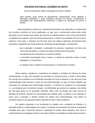 COLÉGIO ESTADUAL EUZÉBIO DA MOTA                                                234

                     Ensino Fundamental, Médio e Educação de Jovens e Adultos


               cada situação, quais formas de agrupamento, sequenciação, meios didáticos e
               interações propiciarão o maior progresso possível dos alunos, considerando a
               diversidade que inevitavelmente caracteriza o público da educação de jovens e
               adultos.


            Nessa perspectiva, destaca-se a importância de propiciar aos educandos, a compreensão
dos conceitos científicos de forma significativa, ou seja, que o conhecimento possa estar sendo
percebido em seu contexto mais amplo, não somente nos afazeres diários, mas na forma de perceber
a realidade local e global, o que lhe permitirá posicionar-se e interferir na sociedade de forma crítica e
autônoma. Para tanto, o educador da EJA deve partir dos saberes adquiridos previamente pelos
educandos, respeitando seu tempo próprio de construção da aprendizagem, considerando

            - que o educador é mediador e estimulador do processo, respeitando, de forma real,
               como ponto de partida, o conjunto de saberes trazidos pelos educandos;
            - as experiências dos educandos no mundo do trabalho;
            - a necessária acomodação entre o tempo e o espaço do educando, ainda, o tempo
               pedagógico e o tempo físico;

            - as relações entre o cotidiano dos educandos e o conhecimento científico.



         Nesse aspecto, ressalta-se a importância de trabalhar a disciplina de Ciências de forma
contextualizada, ou seja, com situações que permitam ao educando jovem e adulto a inter-relação
dos vínculos dos conteúdos com as diferentes situações com que se deparam no seu dia-a-dia. Essa
contextualização pode acontecer a partir de uma problematização, ou seja, em lançar desafios que
necessitem de respostas para determinadas situações. “A essência do problema é a necessidade
(...), um obstáculo que é necessário transpor, uma dificuldade que precisa ser superada, uma dúvida
que não pode deixar de ser dissipada" (SAVIANI, 1993, p.26). As dúvidas são muito comuns na
disciplina de Ciências, devendo ser aproveitadas para reflexão sobre o problema a ser analisado, e
assim, para o educador, o desafio consiste em realizar esta contextualização, sem reduzir os
conteúdos apenas à sua aplicação prática, deixando de lado o saber acadêmico.

         Um aspecto importante a ser considerado no trabalho com a disciplina de Ciências é a
retomada histórica e epistemológica das origens e evolução do pensamento da Ciência, propiciando
condições para que o educando perceba o significado do estudo dessa disciplina, bem como a
compreensão de sua linguagem própria e da cultura científica e tecnológica oriundas desse processo.
 